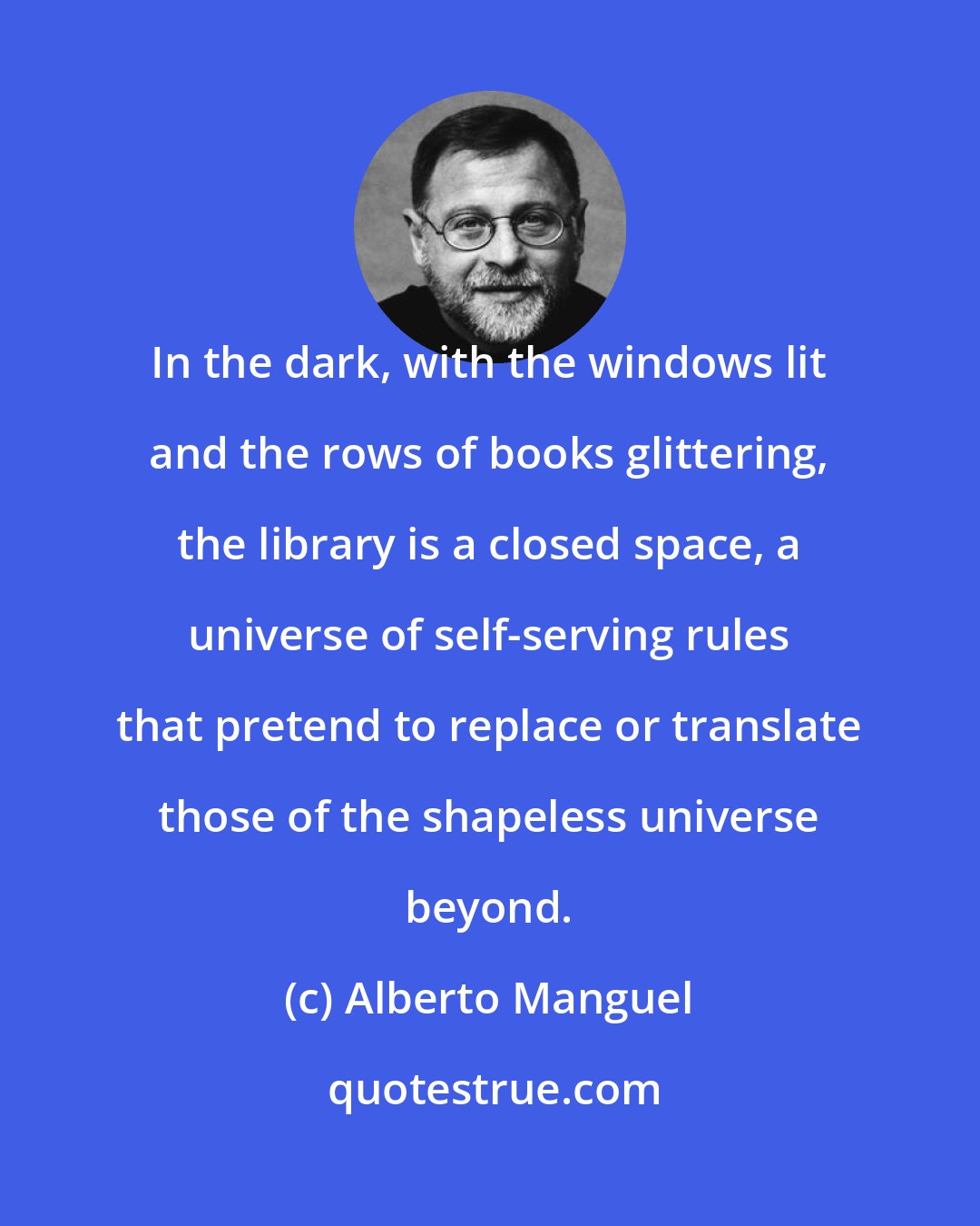 Alberto Manguel: In the dark, with the windows lit and the rows of books glittering, the library is a closed space, a universe of self-serving rules that pretend to replace or translate those of the shapeless universe beyond.