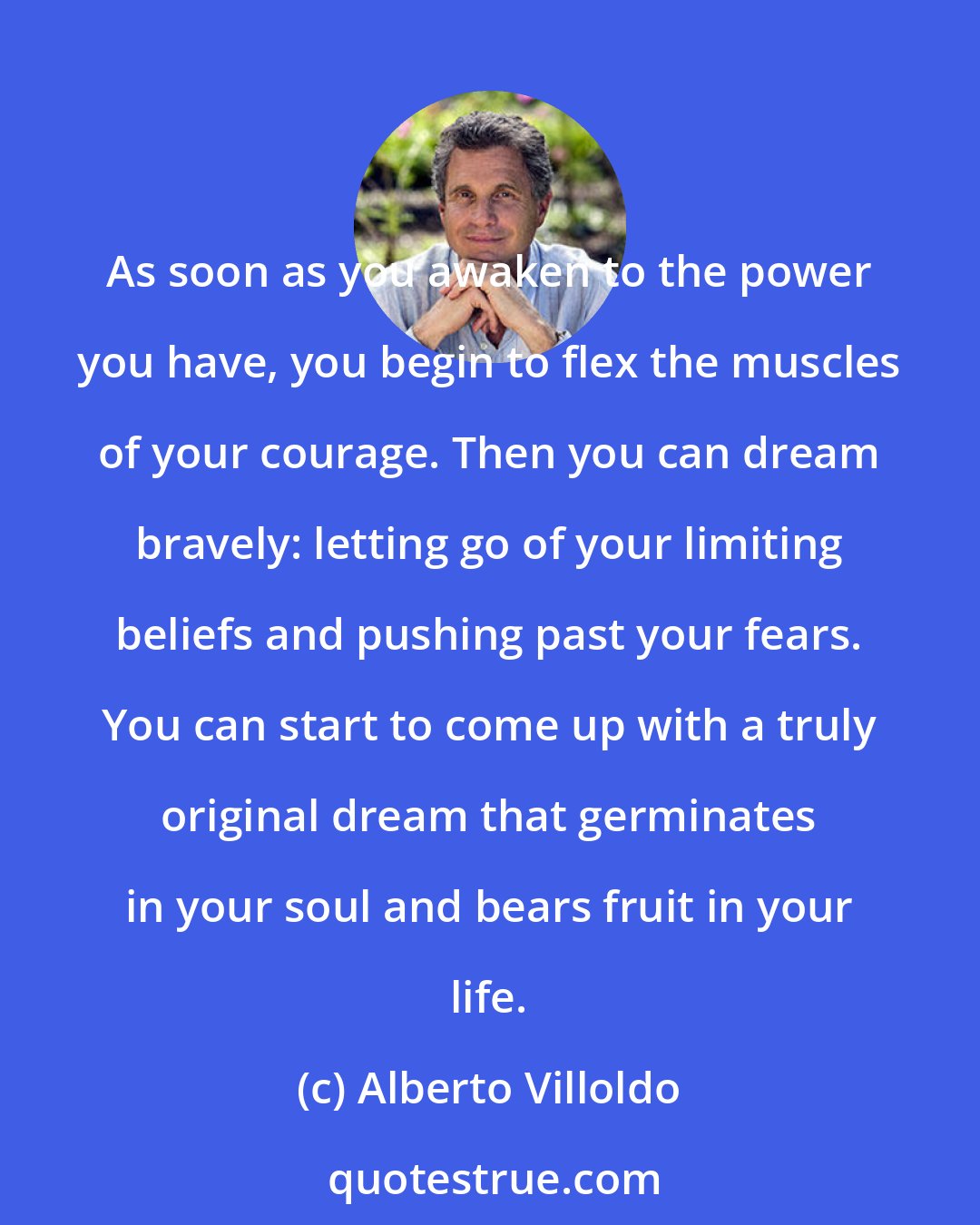 Alberto Villoldo: As soon as you awaken to the power you have, you begin to flex the muscles of your courage. Then you can dream bravely: letting go of your limiting beliefs and pushing past your fears. You can start to come up with a truly original dream that germinates in your soul and bears fruit in your life.