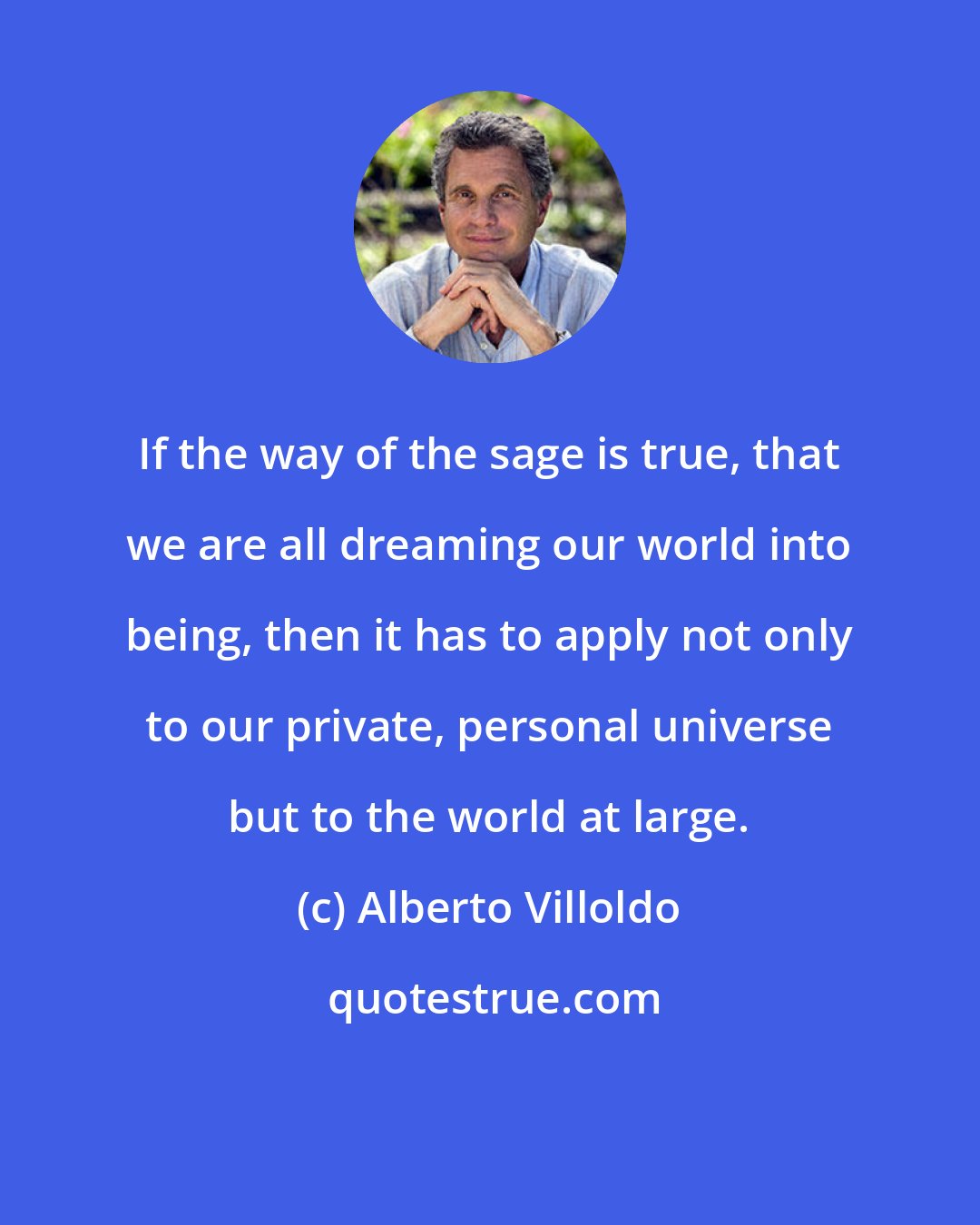 Alberto Villoldo: If the way of the sage is true, that we are all dreaming our world into being, then it has to apply not only to our private, personal universe but to the world at large.