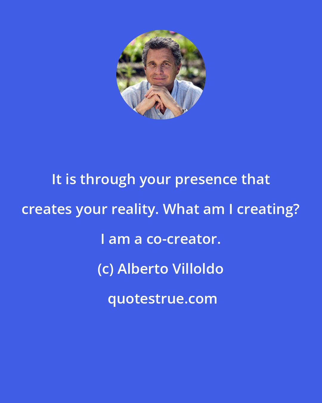 Alberto Villoldo: It is through your presence that creates your reality. What am I creating? I am a co-creator.