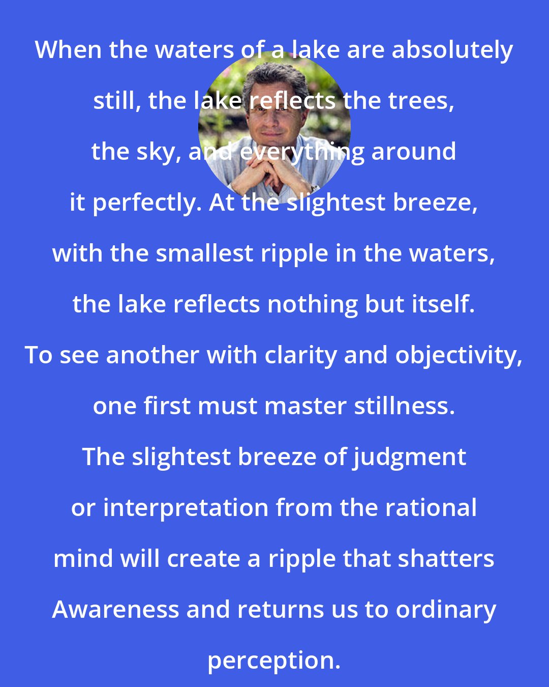 Alberto Villoldo: When the waters of a lake are absolutely still, the lake reflects the trees, the sky, and everything around it perfectly. At the slightest breeze, with the smallest ripple in the waters, the lake reflects nothing but itself. To see another with clarity and objectivity, one first must master stillness. The slightest breeze of judgment or interpretation from the rational mind will create a ripple that shatters Awareness and returns us to ordinary perception.