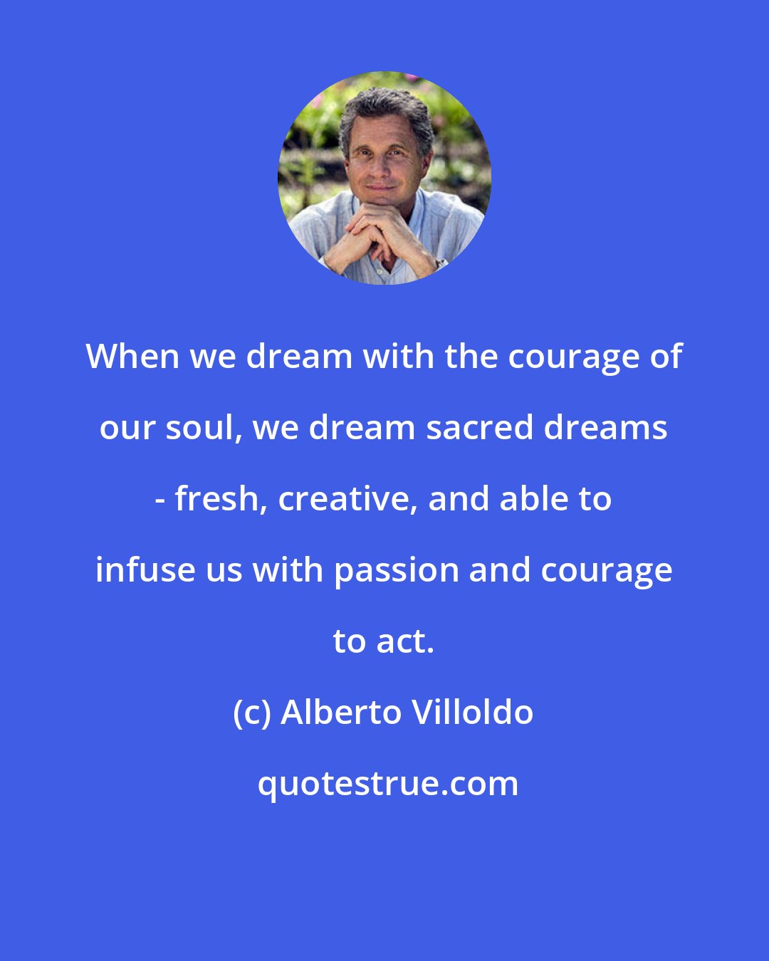 Alberto Villoldo: When we dream with the courage of our soul, we dream sacred dreams - fresh, creative, and able to infuse us with passion and courage to act.