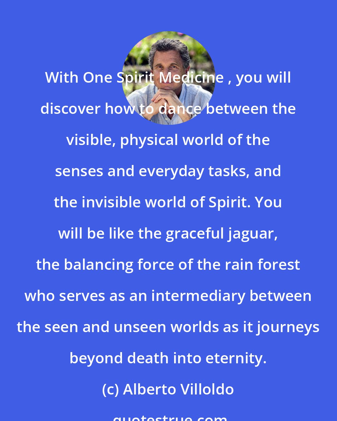 Alberto Villoldo: With One Spirit Medicine , you will discover how to dance between the visible, physical world of the senses and everyday tasks, and the invisible world of Spirit. You will be like the graceful jaguar, the balancing force of the rain forest who serves as an intermediary between the seen and unseen worlds as it journeys beyond death into eternity.
