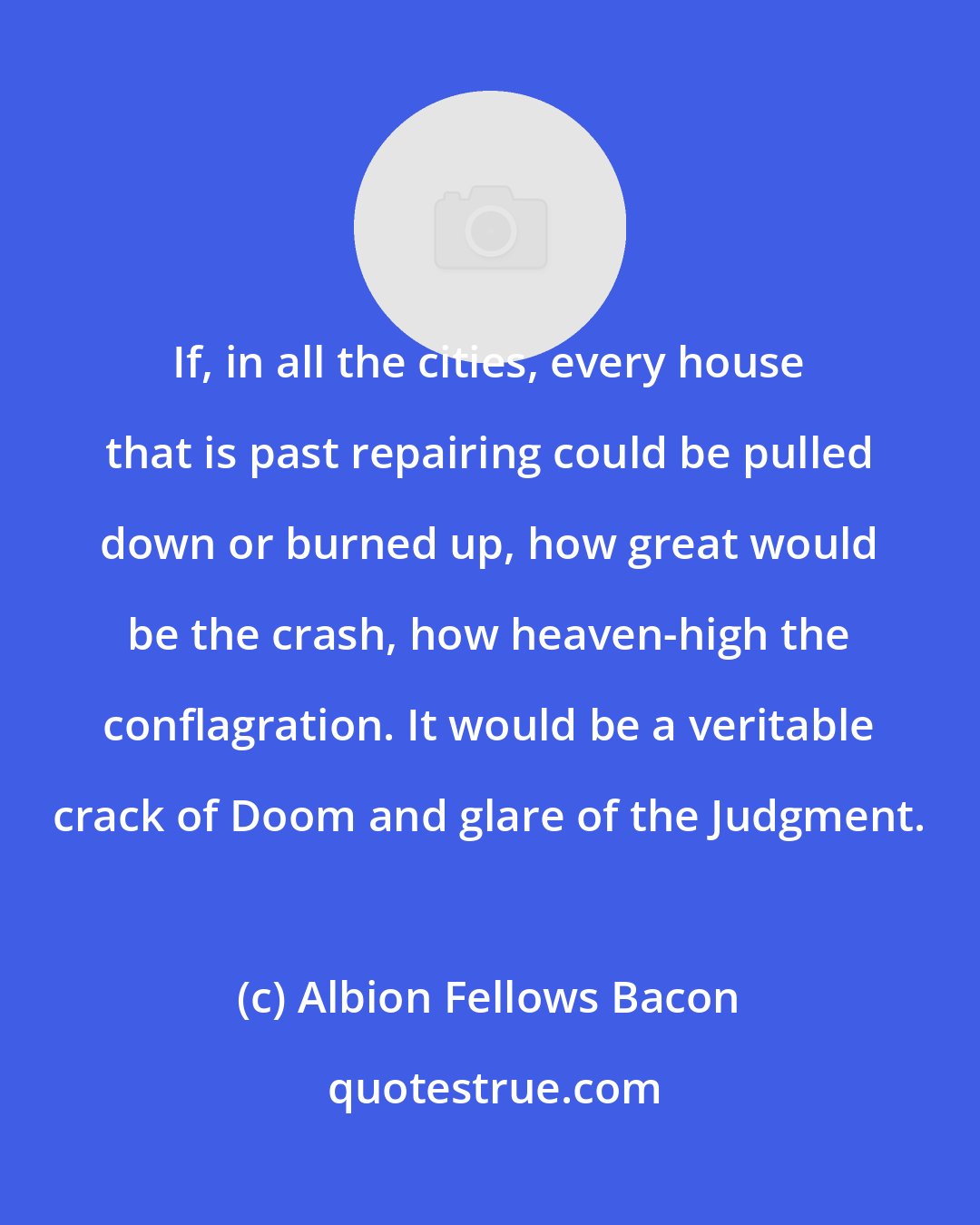 Albion Fellows Bacon: If, in all the cities, every house that is past repairing could be pulled down or burned up, how great would be the crash, how heaven-high the conflagration. It would be a veritable crack of Doom and glare of the Judgment.