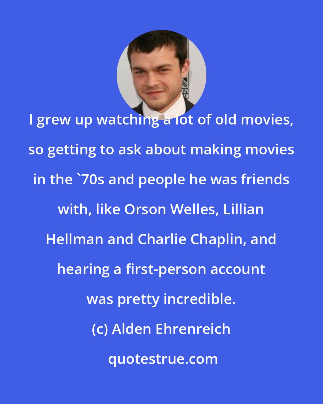 Alden Ehrenreich: I grew up watching a lot of old movies, so getting to ask about making movies in the '70s and people he was friends with, like Orson Welles, Lillian Hellman and Charlie Chaplin, and hearing a first-person account was pretty incredible.
