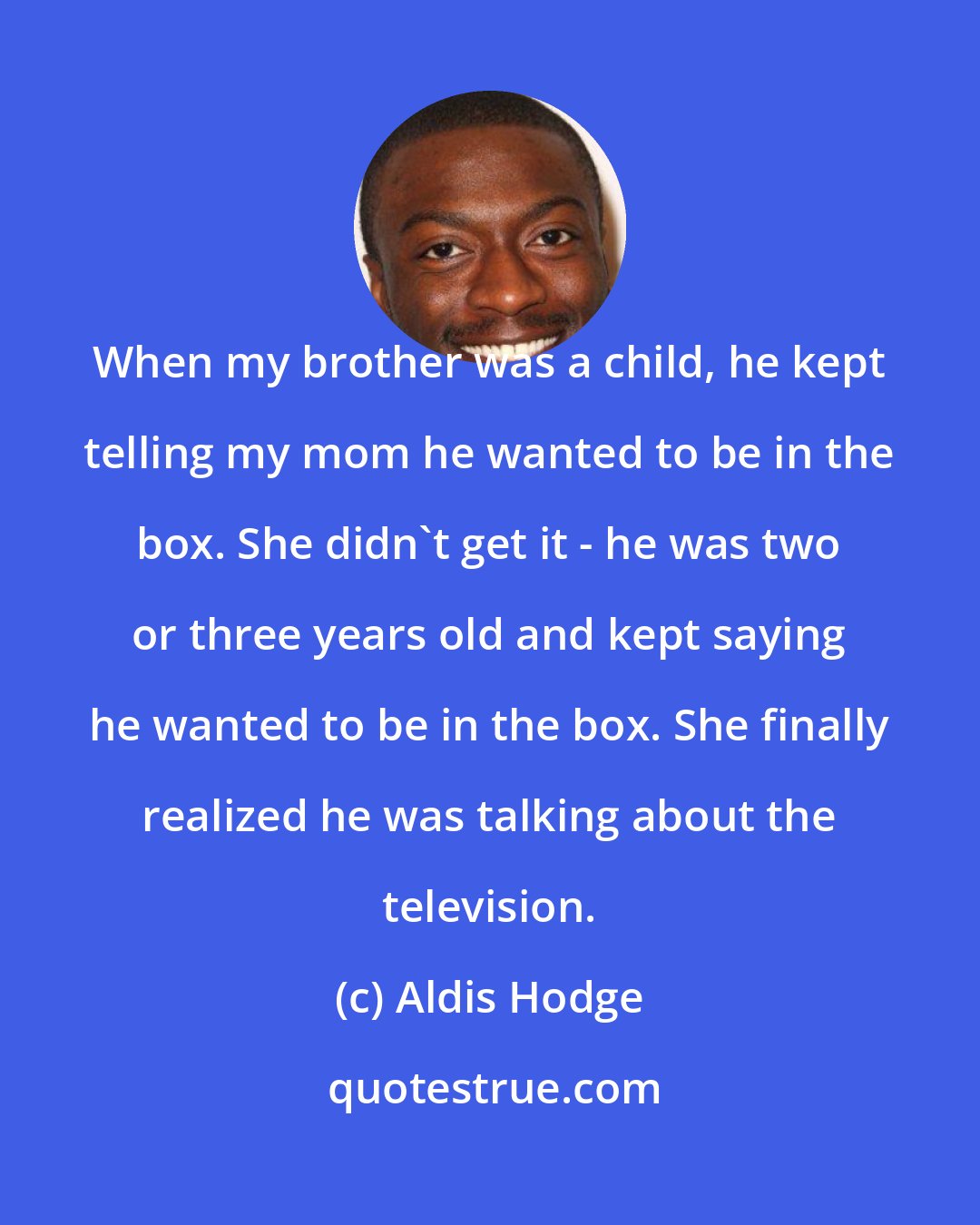 Aldis Hodge: When my brother was a child, he kept telling my mom he wanted to be in the box. She didn't get it - he was two or three years old and kept saying he wanted to be in the box. She finally realized he was talking about the television.