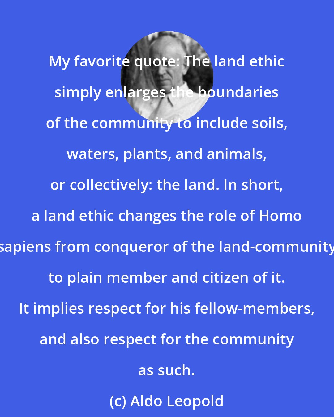 Aldo Leopold: My favorite quote: The land ethic simply enlarges the boundaries of the community to include soils, waters, plants, and animals, or collectively: the land. In short, a land ethic changes the role of Homo sapiens from conqueror of the land-community to plain member and citizen of it. It implies respect for his fellow-members, and also respect for the community as such.
