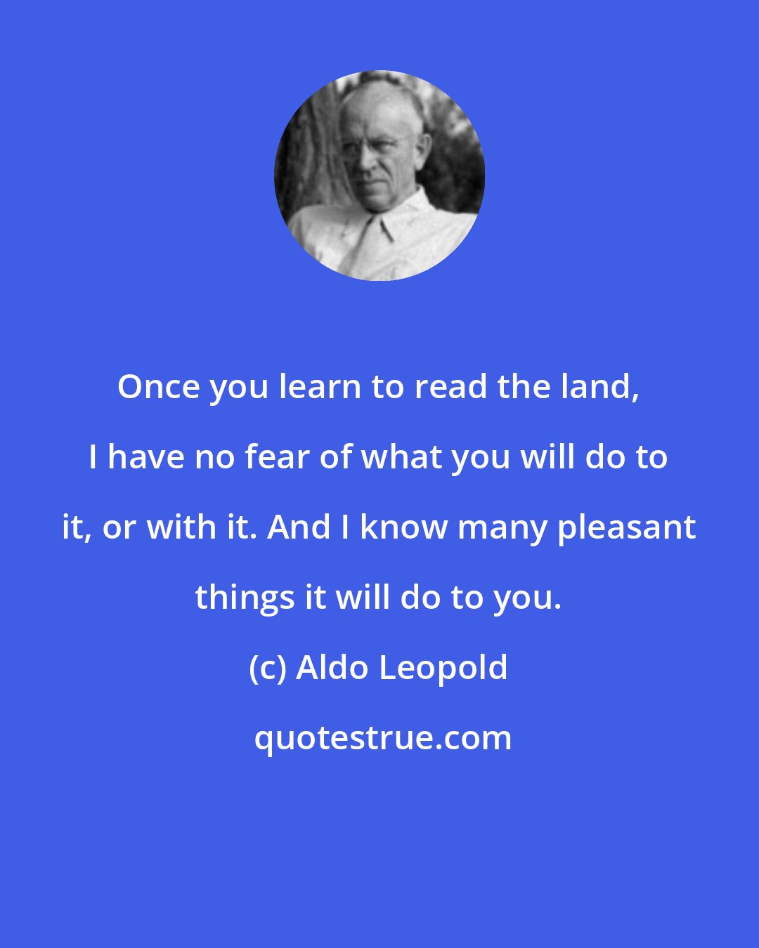 Aldo Leopold: Once you learn to read the land, I have no fear of what you will do to it, or with it. And I know many pleasant things it will do to you.