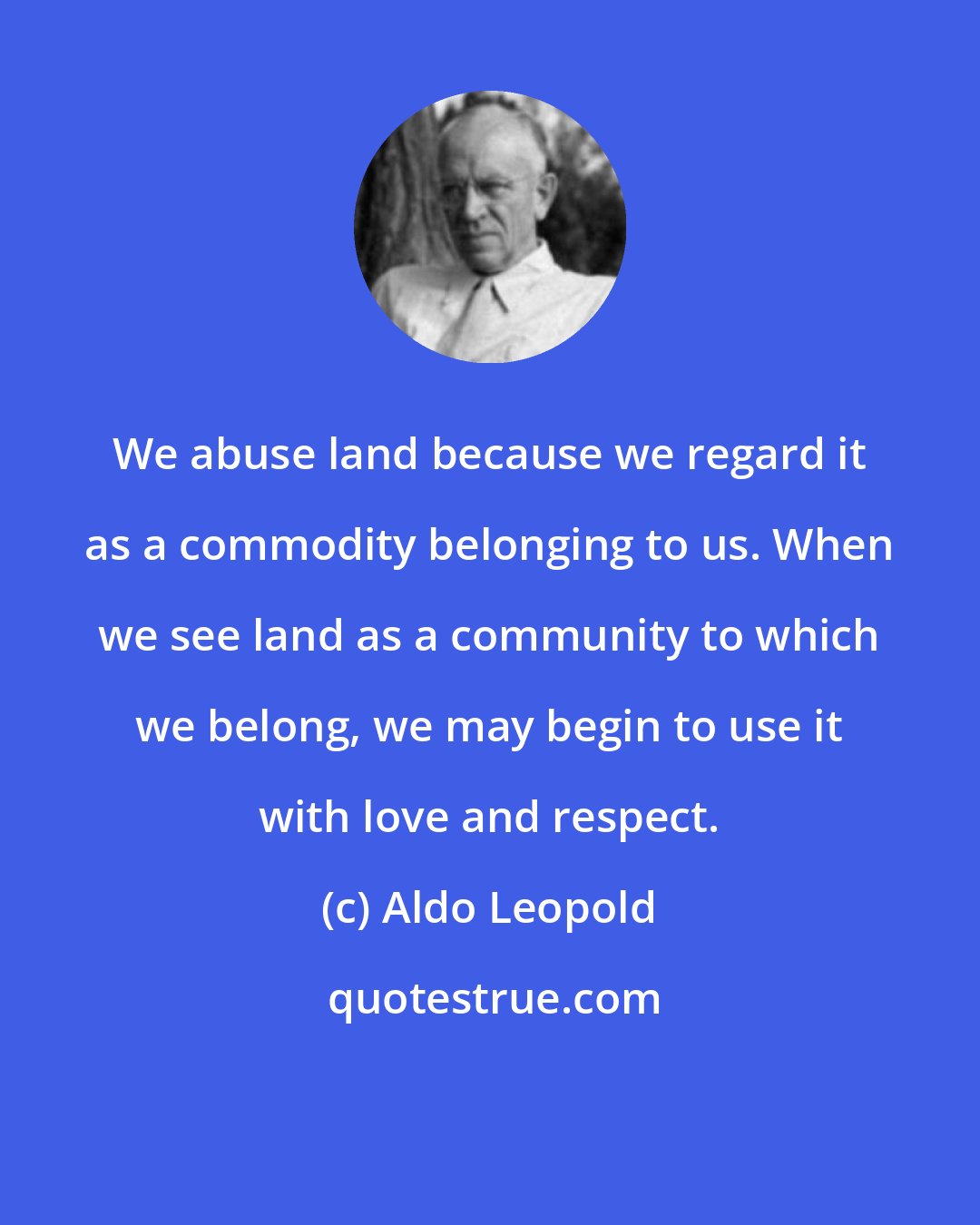 Aldo Leopold: We abuse land because we regard it as a commodity belonging to us. When we see land as a community to which we belong, we may begin to use it with love and respect.