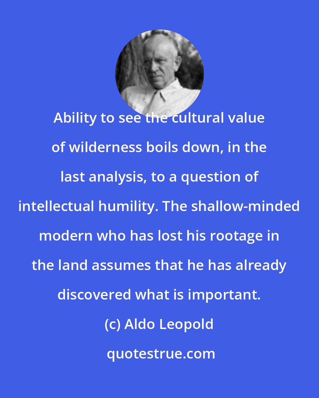 Aldo Leopold: Ability to see the cultural value of wilderness boils down, in the last analysis, to a question of intellectual humility. The shallow-minded modern who has lost his rootage in the land assumes that he has already discovered what is important.