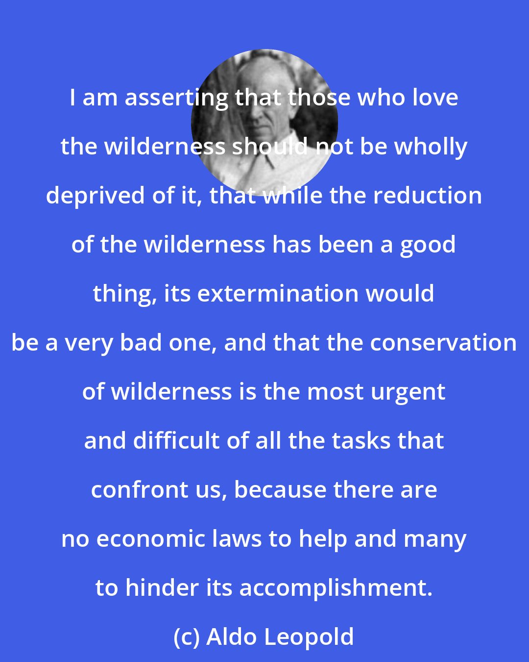 Aldo Leopold: I am asserting that those who love the wilderness should not be wholly deprived of it, that while the reduction of the wilderness has been a good thing, its extermination would be a very bad one, and that the conservation of wilderness is the most urgent and difficult of all the tasks that confront us, because there are no economic laws to help and many to hinder its accomplishment.