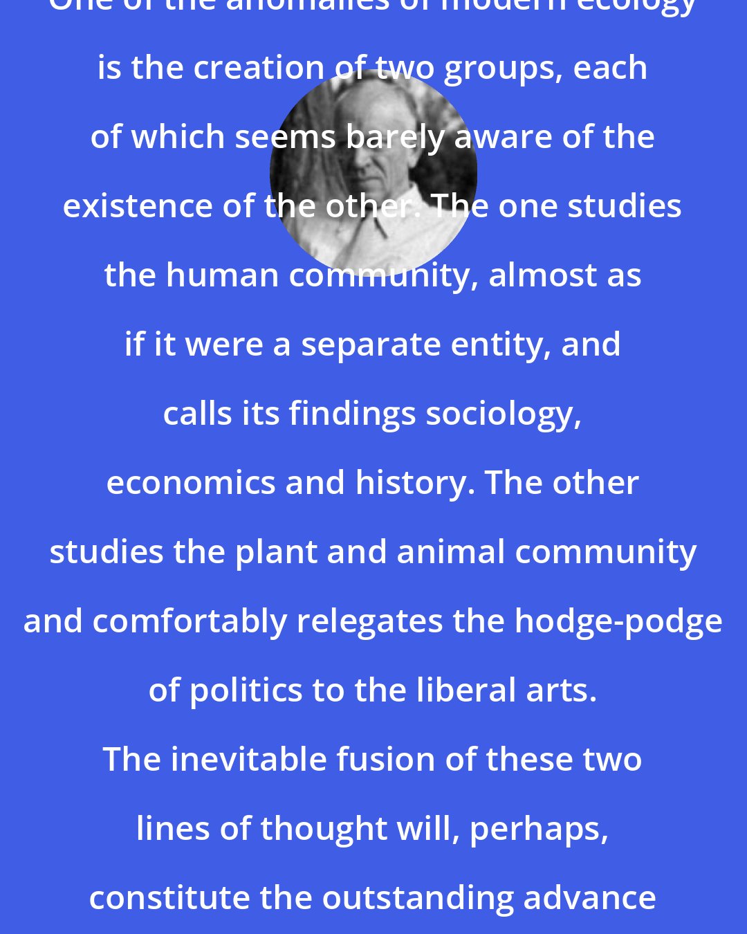 Aldo Leopold: One of the anomalies of modern ecology is the creation of two groups, each of which seems barely aware of the existence of the other. The one studies the human community, almost as if it were a separate entity, and calls its findings sociology, economics and history. The other studies the plant and animal community and comfortably relegates the hodge-podge of politics to the liberal arts. The inevitable fusion of these two lines of thought will, perhaps, constitute the outstanding advance of this century.