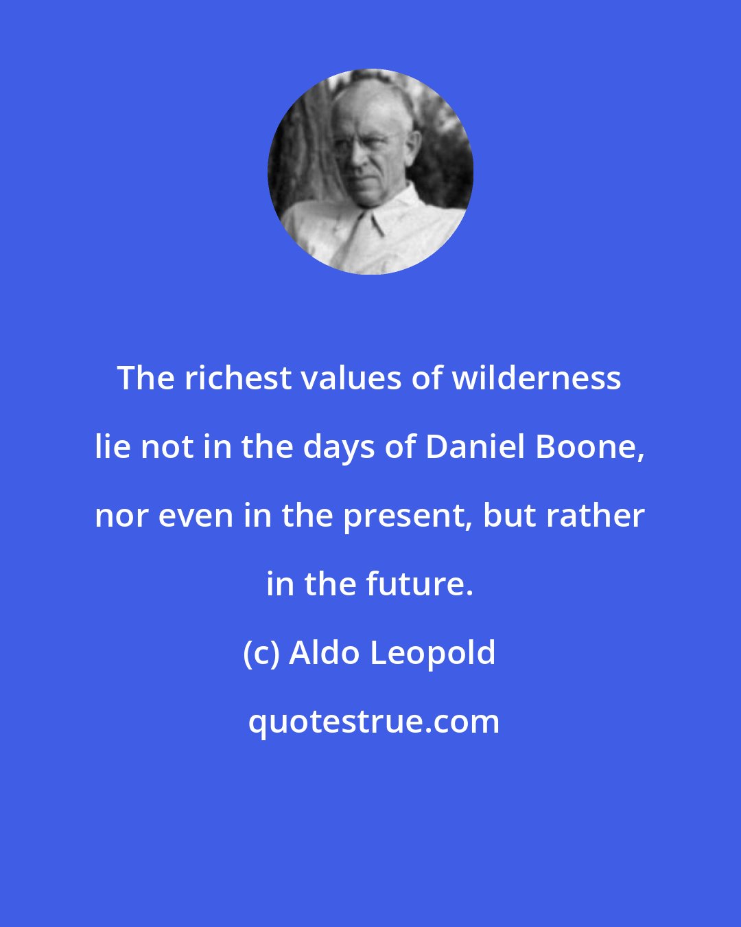 Aldo Leopold: The richest values of wilderness lie not in the days of Daniel Boone, nor even in the present, but rather in the future.