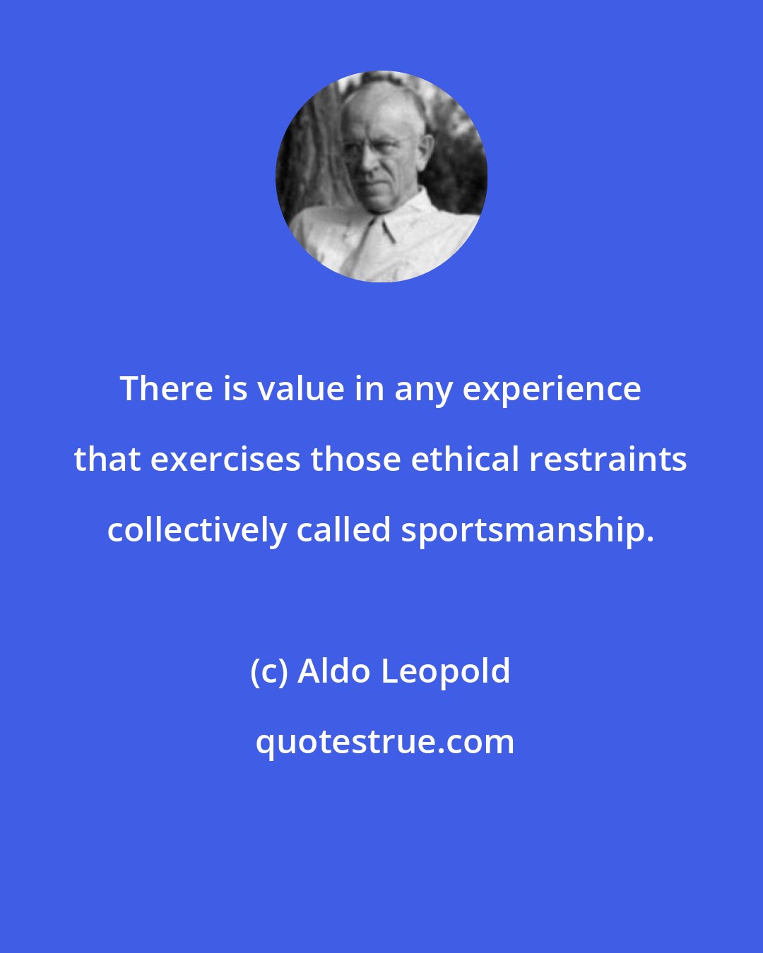 Aldo Leopold: There is value in any experience that exercises those ethical restraints collectively called sportsmanship.