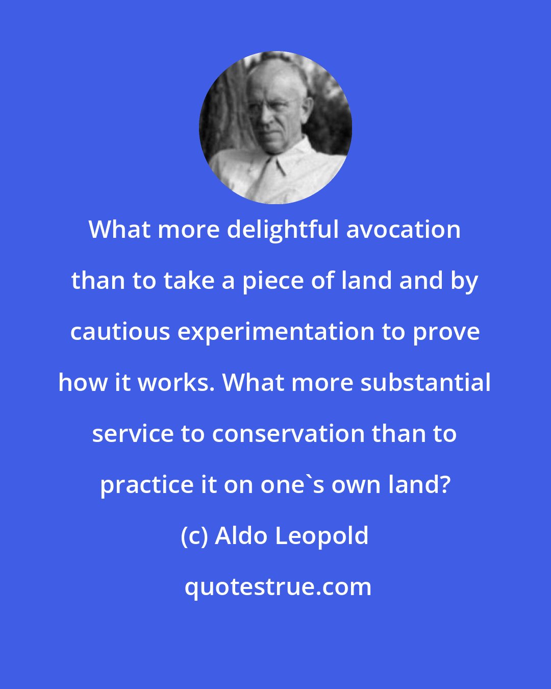 Aldo Leopold: What more delightful avocation than to take a piece of land and by cautious experimentation to prove how it works. What more substantial service to conservation than to practice it on one's own land?