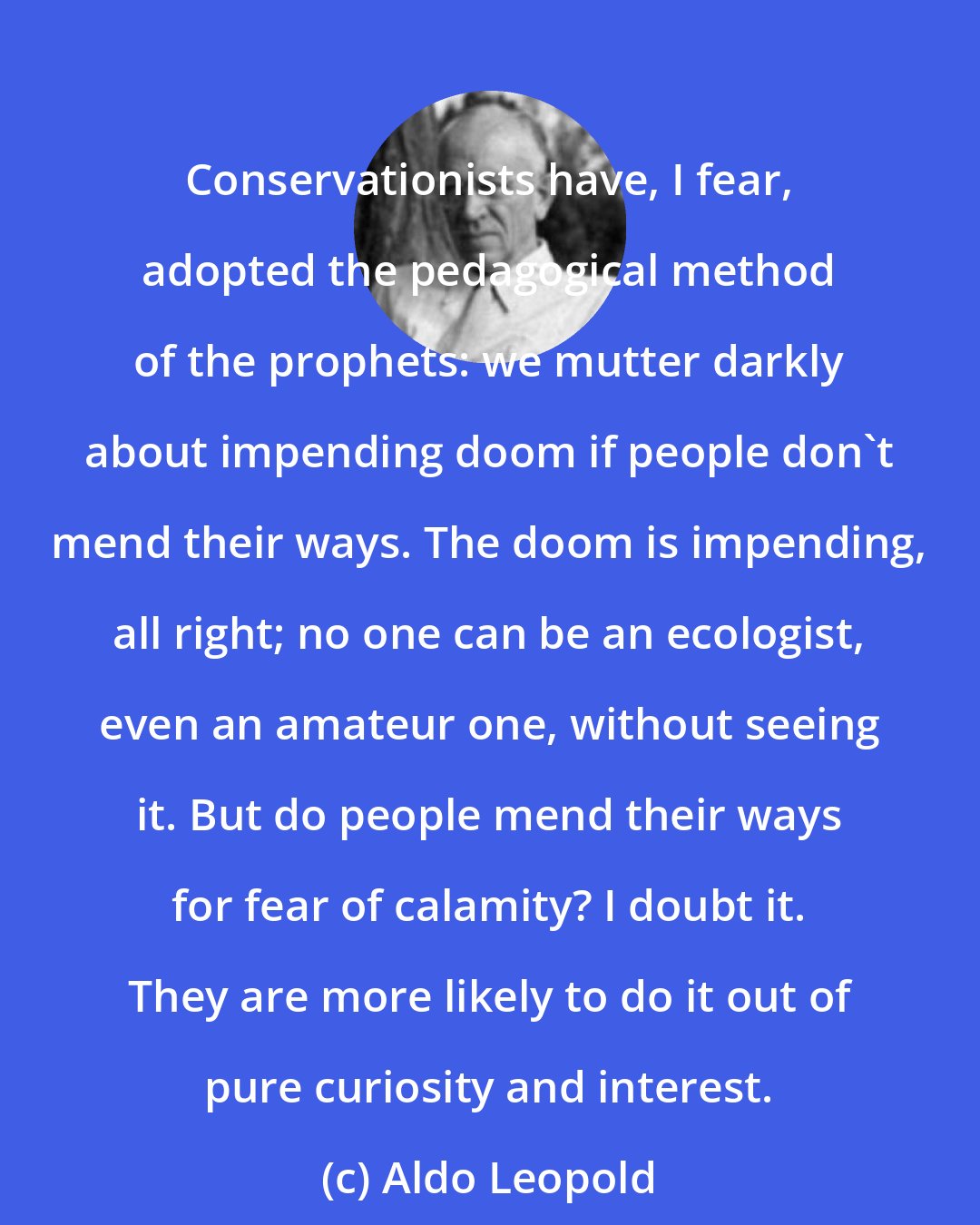 Aldo Leopold: Conservationists have, I fear, adopted the pedagogical method of the prophets: we mutter darkly about impending doom if people don't mend their ways. The doom is impending, all right; no one can be an ecologist, even an amateur one, without seeing it. But do people mend their ways for fear of calamity? I doubt it. They are more likely to do it out of pure curiosity and interest.