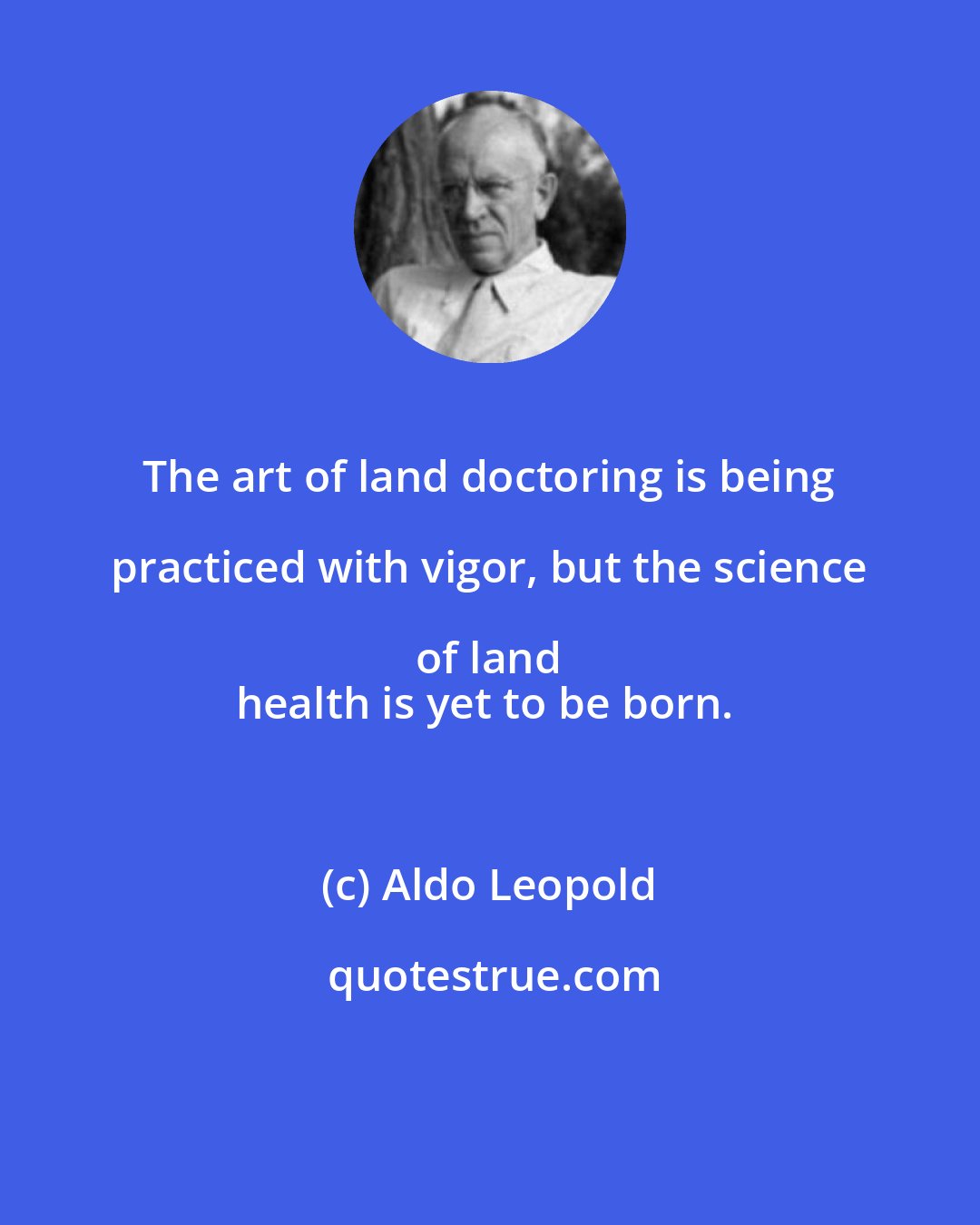 Aldo Leopold: The art of land doctoring is being practiced with vigor, but the science of land 
health is yet to be born.