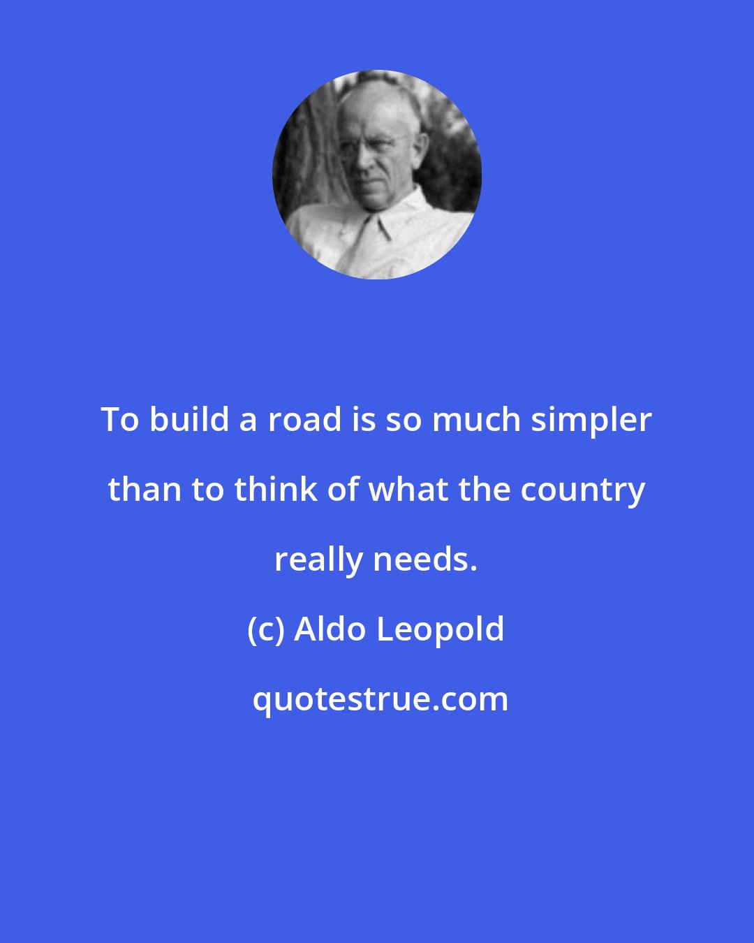 Aldo Leopold: To build a road is so much simpler than to think of what the country really needs.