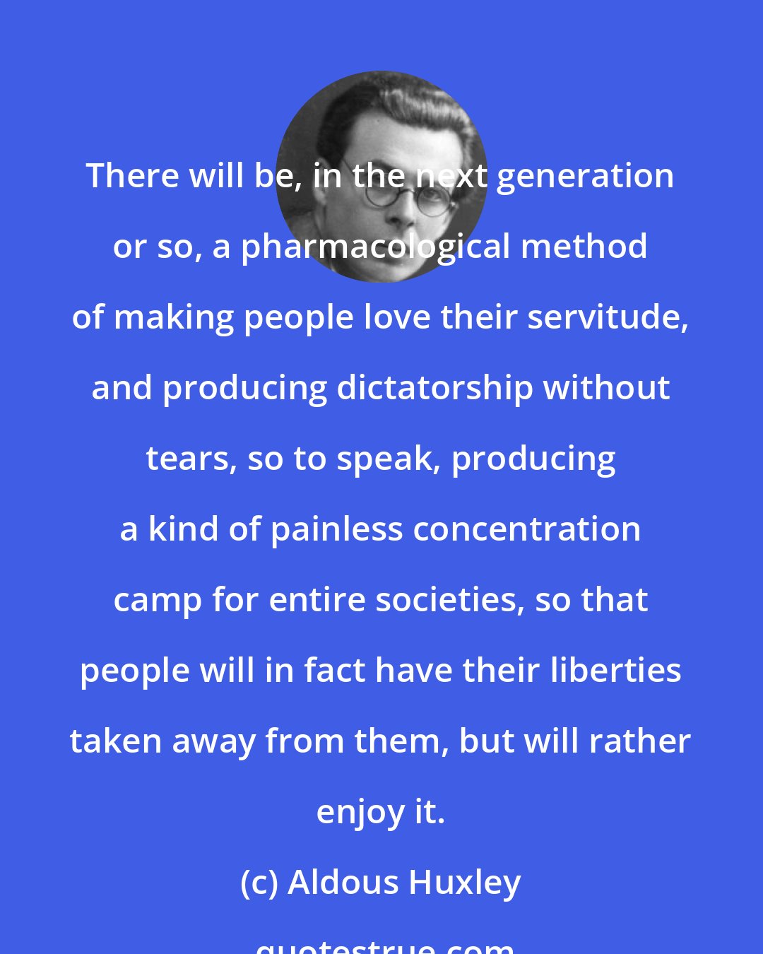 Aldous Huxley: There will be, in the next generation or so, a pharmacological method of making people love their servitude, and producing dictatorship without tears, so to speak, producing a kind of painless concentration camp for entire societies, so that people will in fact have their liberties taken away from them, but will rather enjoy it.