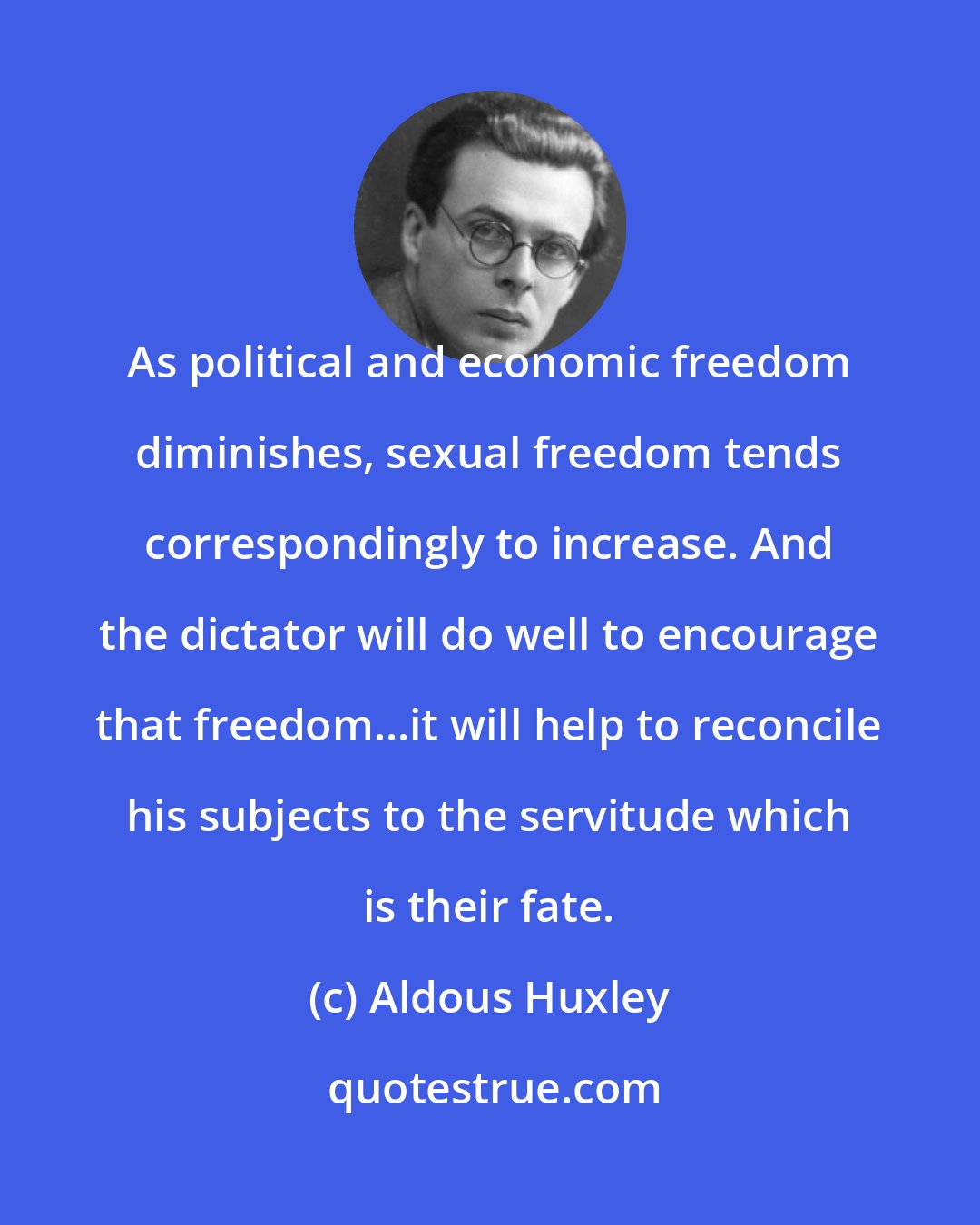 Aldous Huxley: As political and economic freedom diminishes, sexual freedom tends correspondingly to increase. And the dictator will do well to encourage that freedom...it will help to reconcile his subjects to the servitude which is their fate.