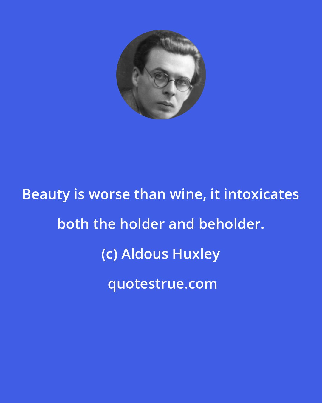 Aldous Huxley: Beauty is worse than wine, it intoxicates both the holder and beholder.