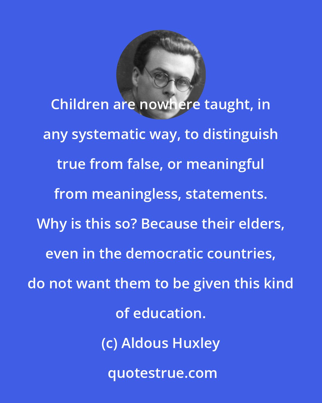 Aldous Huxley: Children are nowhere taught, in any systematic way, to distinguish true from false, or meaningful from meaningless, statements. Why is this so? Because their elders, even in the democratic countries, do not want them to be given this kind of education.