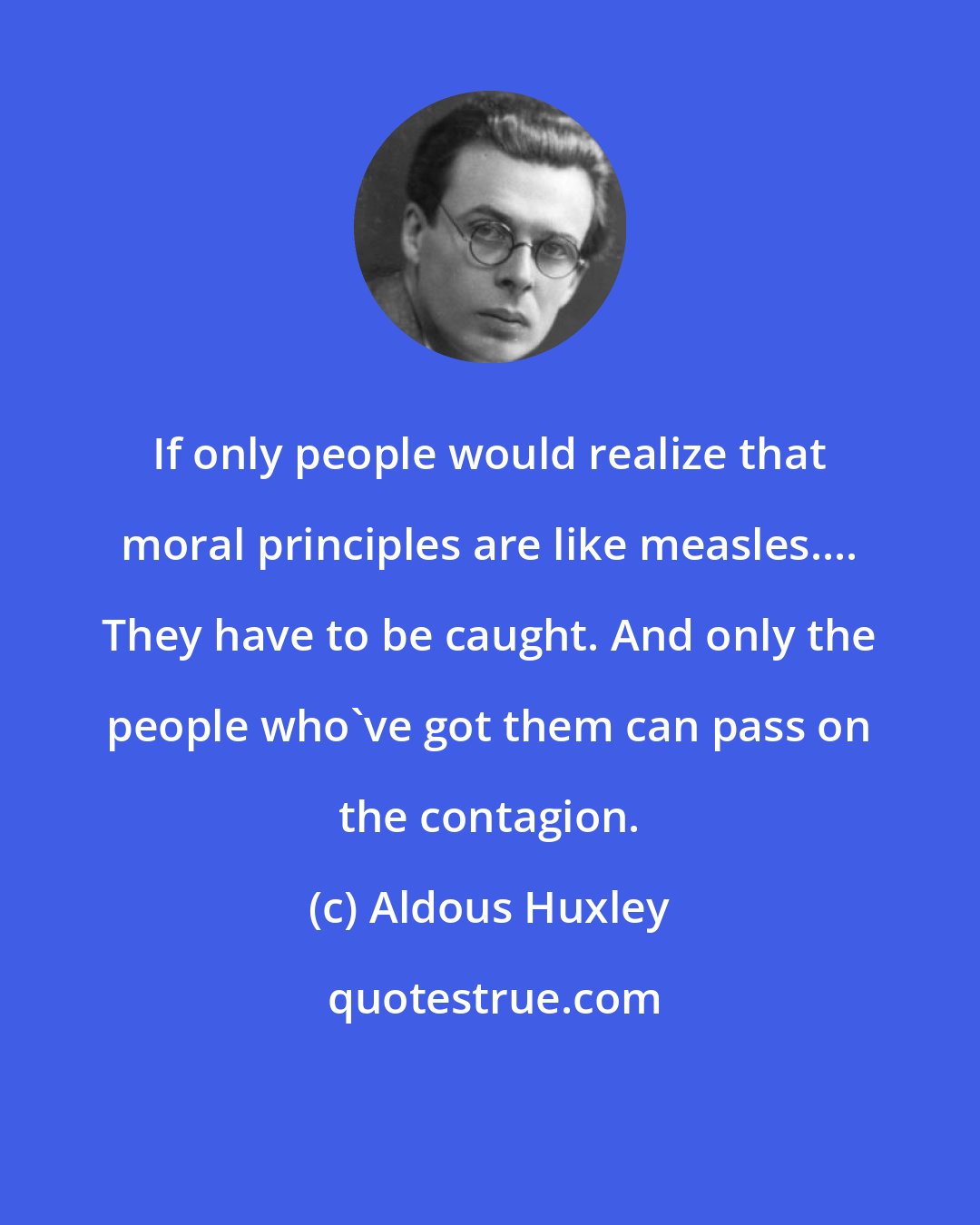 Aldous Huxley: If only people would realize that moral principles are like measles.... They have to be caught. And only the people who've got them can pass on the contagion.