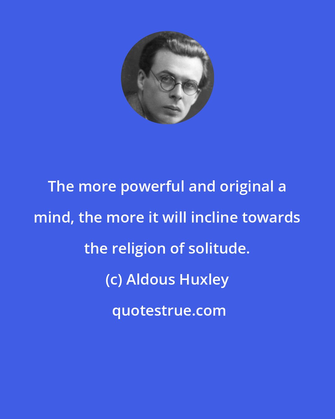 Aldous Huxley: The more powerful and original a mind, the more it will incline towards the religion of solitude.