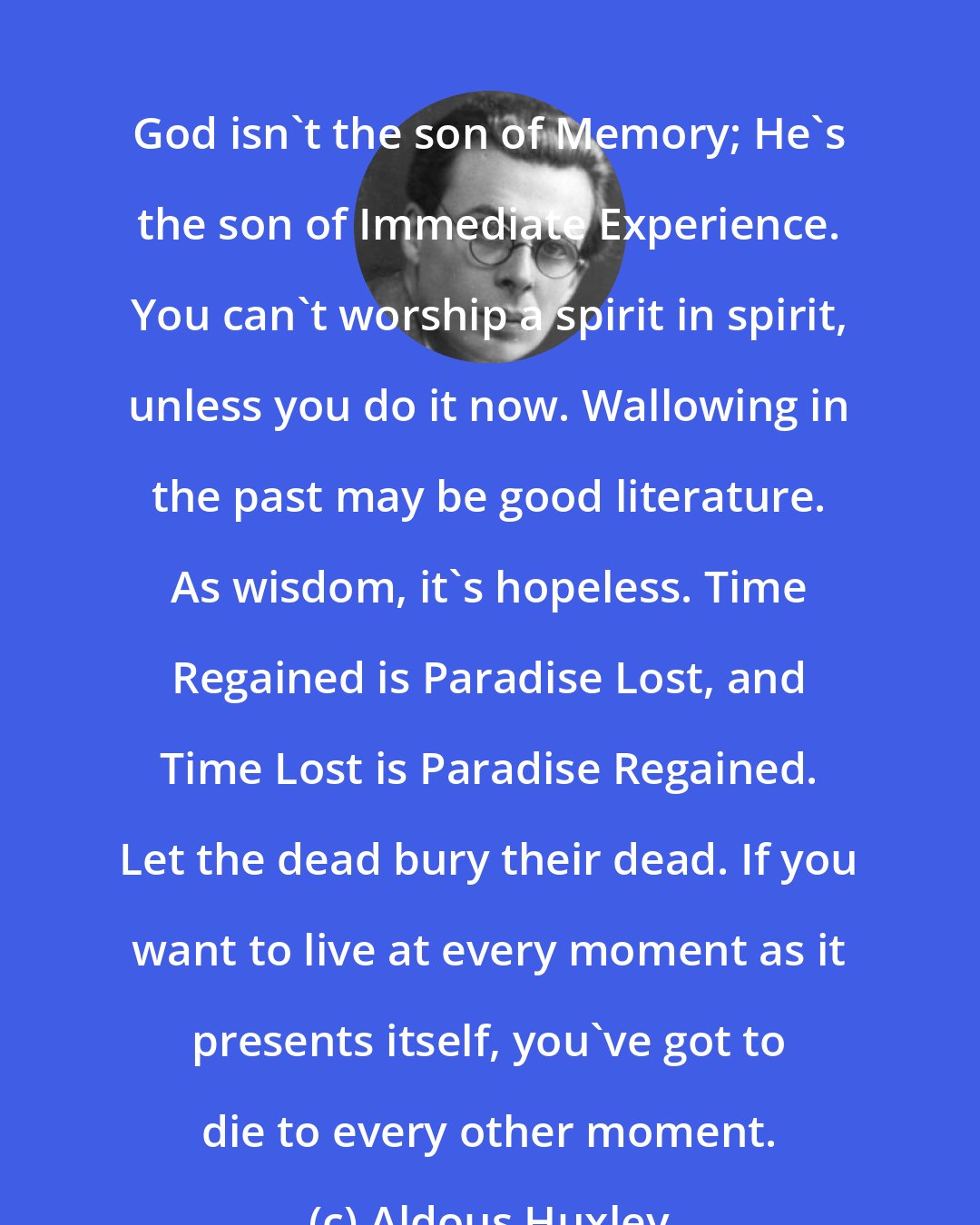 Aldous Huxley: God isn't the son of Memory; He's the son of Immediate Experience. You can't worship a spirit in spirit, unless you do it now. Wallowing in the past may be good literature. As wisdom, it's hopeless. Time Regained is Paradise Lost, and Time Lost is Paradise Regained. Let the dead bury their dead. If you want to live at every moment as it presents itself, you've got to die to every other moment.