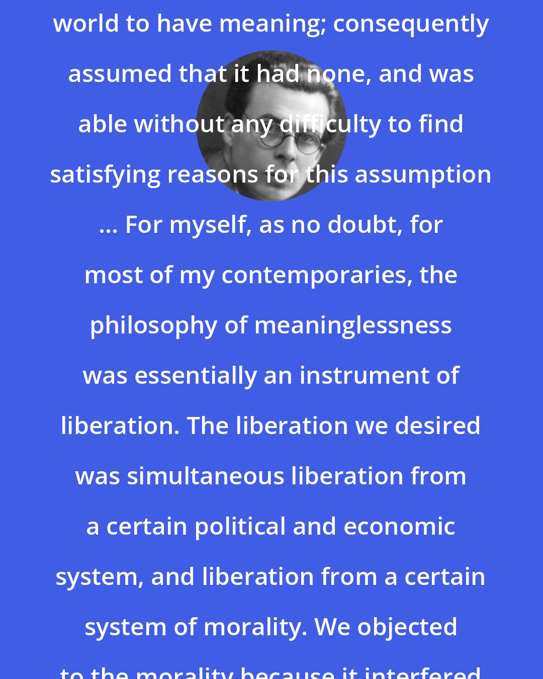 Aldous Huxley: I had motives for not wanting the world to have meaning; consequently assumed that it had none, and was able without any difficulty to find satisfying reasons for this assumption ... For myself, as no doubt, for most of my contemporaries, the philosophy of meaninglessness was essentially an instrument of liberation. The liberation we desired was simultaneous liberation from a certain political and economic system, and liberation from a certain system of morality. We objected to the morality because it interfered with our sexual freedom.