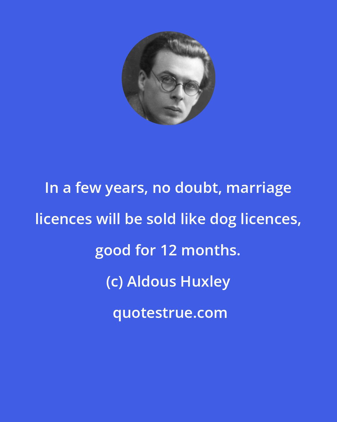 Aldous Huxley: In a few years, no doubt, marriage licences will be sold like dog licences, good for 12 months.