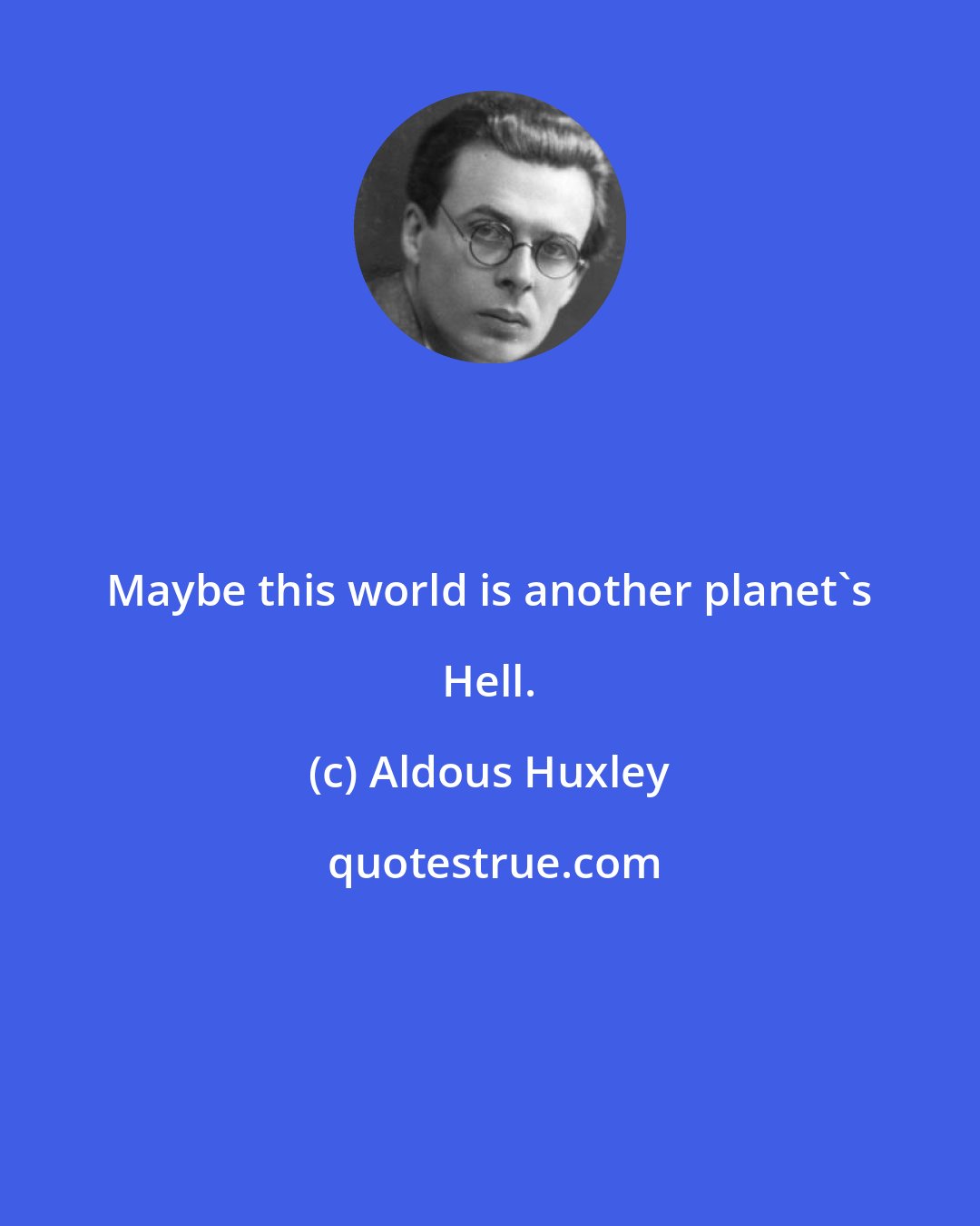 Aldous Huxley: Maybe this world is another planet's Hell.