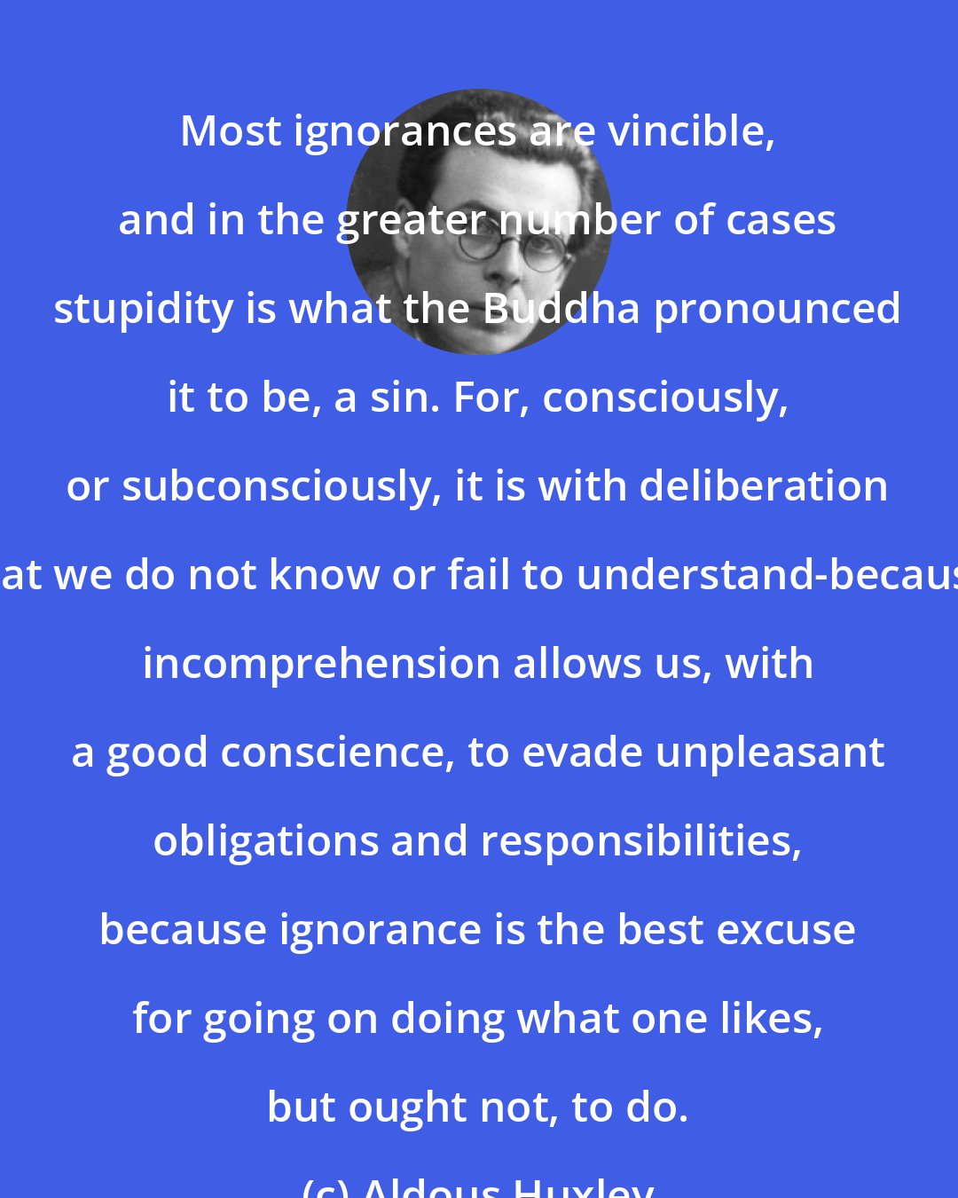Aldous Huxley: Most ignorances are vincible, and in the greater number of cases stupidity is what the Buddha pronounced it to be, a sin. For, consciously, or subconsciously, it is with deliberation that we do not know or fail to understand-because incomprehension allows us, with a good conscience, to evade unpleasant obligations and responsibilities, because ignorance is the best excuse for going on doing what one likes, but ought not, to do.