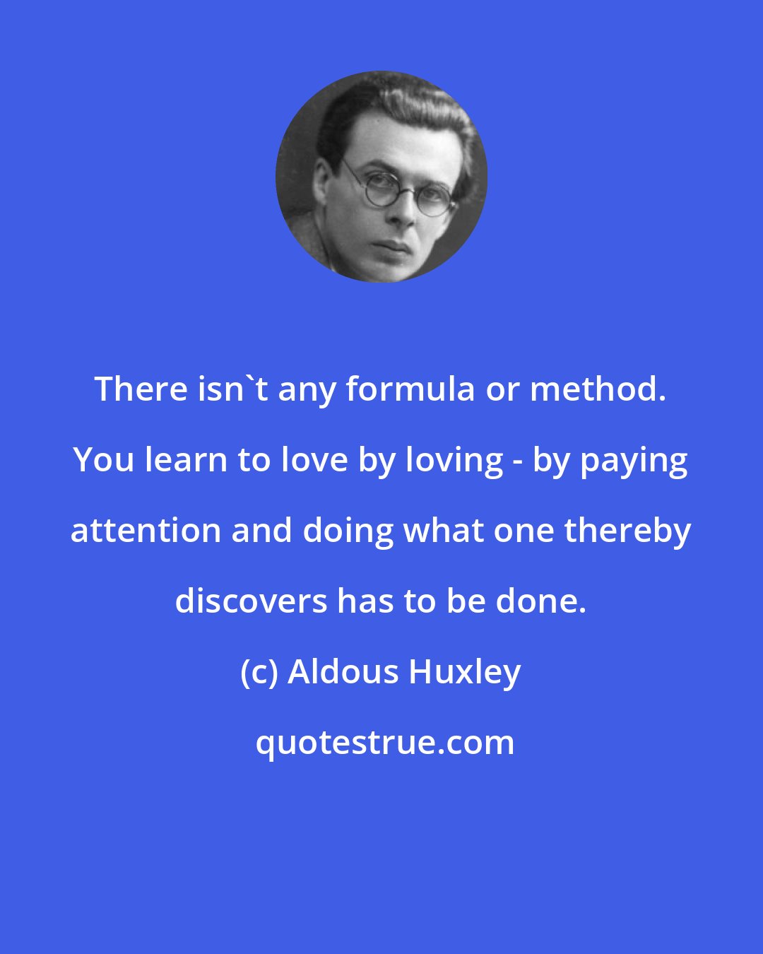 Aldous Huxley: There isn't any formula or method. You learn to love by loving - by paying attention and doing what one thereby discovers has to be done.