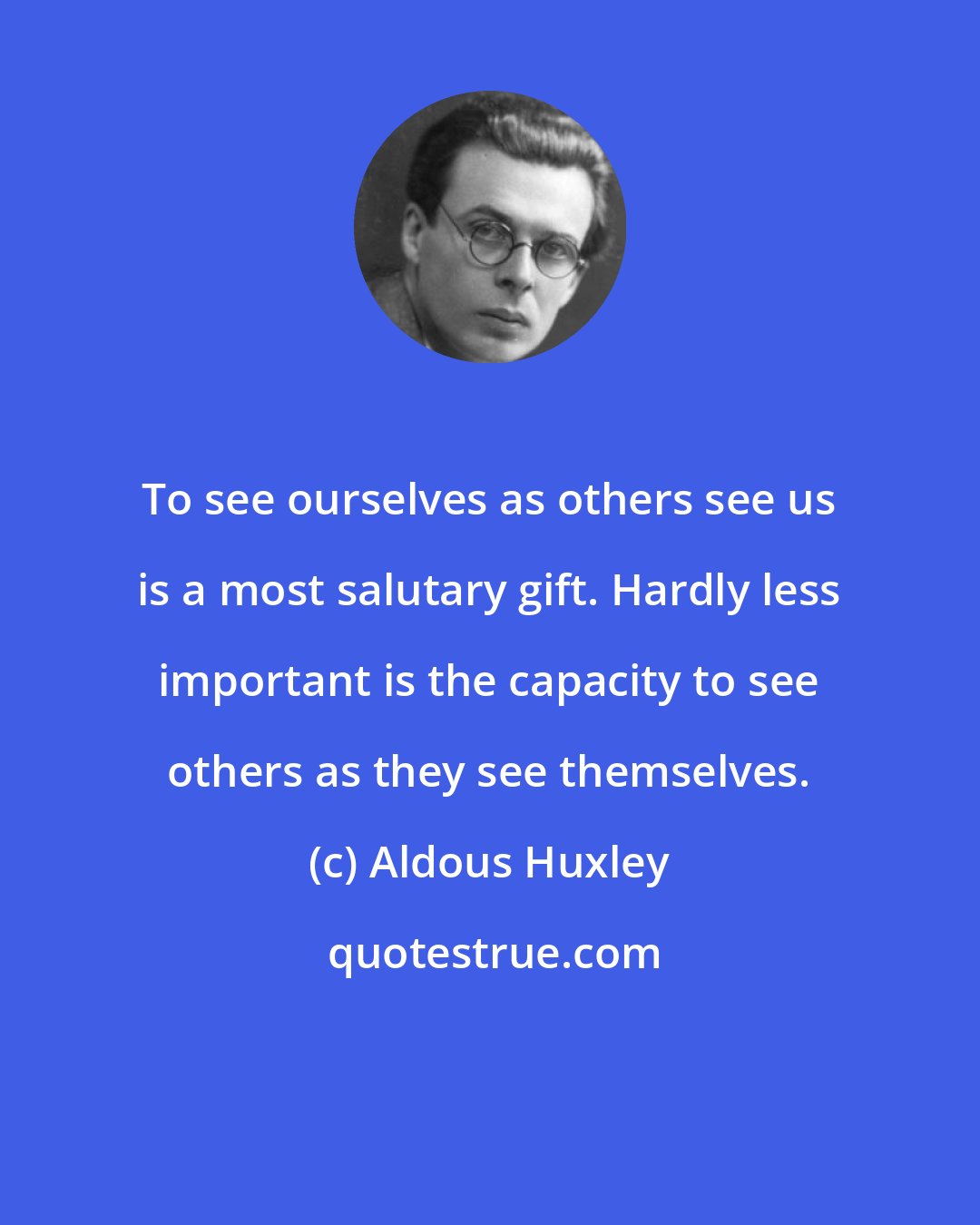 Aldous Huxley: To see ourselves as others see us is a most salutary gift. Hardly less important is the capacity to see others as they see themselves.