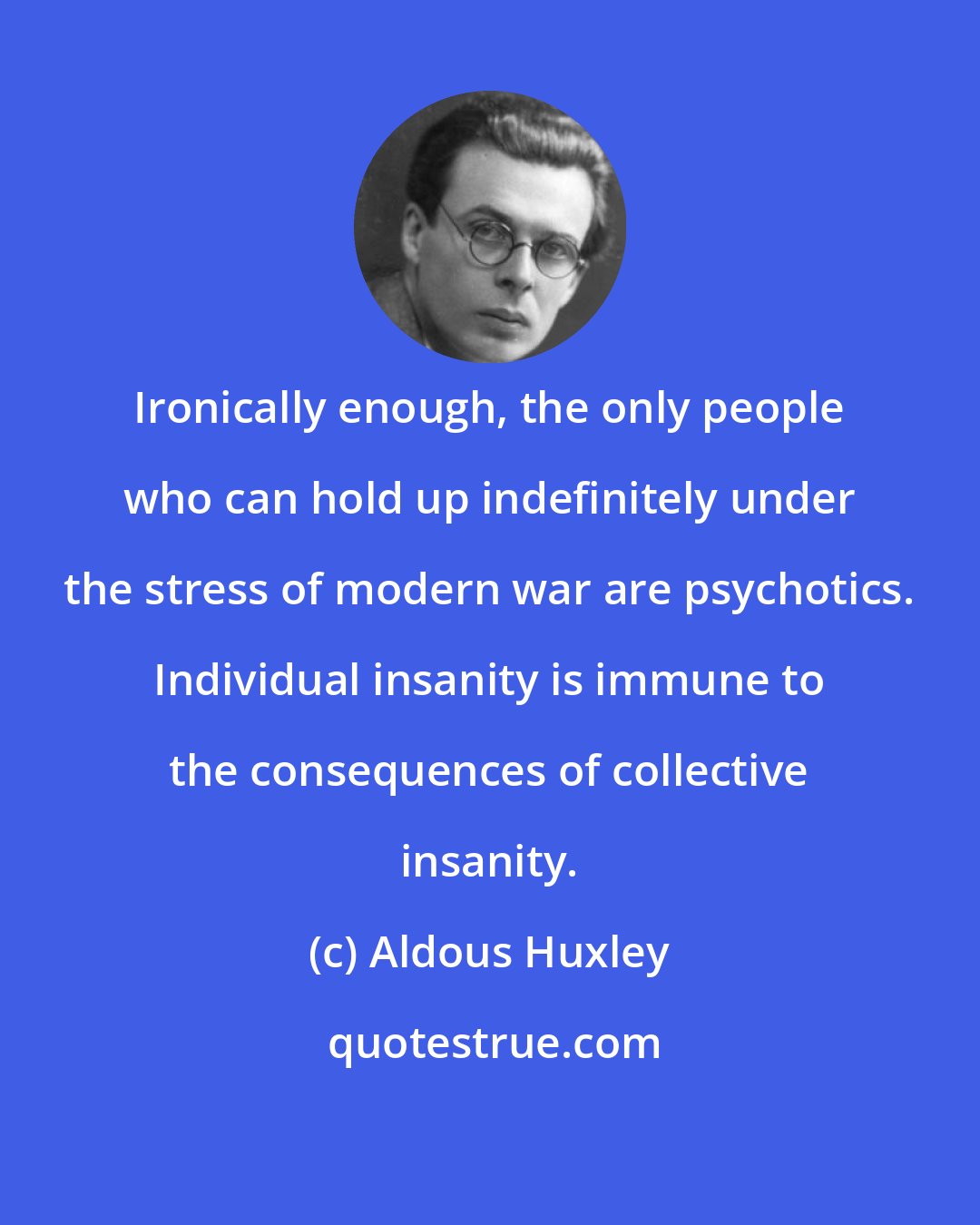 Aldous Huxley: Ironically enough, the only people who can hold up indefinitely under the stress of modern war are psychotics. Individual insanity is immune to the consequences of collective insanity.