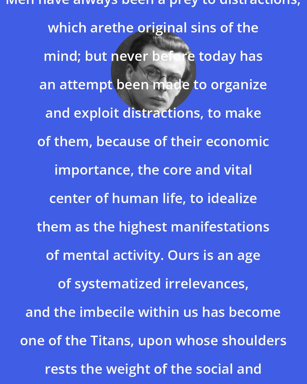 Aldous Huxley: Men have always been a prey to distractions, which arethe original sins of the mind; but never before today has an attempt been made to organize and exploit distractions, to make of them, because of their economic importance, the core and vital center of human life, to idealize them as the highest manifestations of mental activity. Ours is an age of systematized irrelevances, and the imbecile within us has become one of the Titans, upon whose shoulders rests the weight of the social and economic system