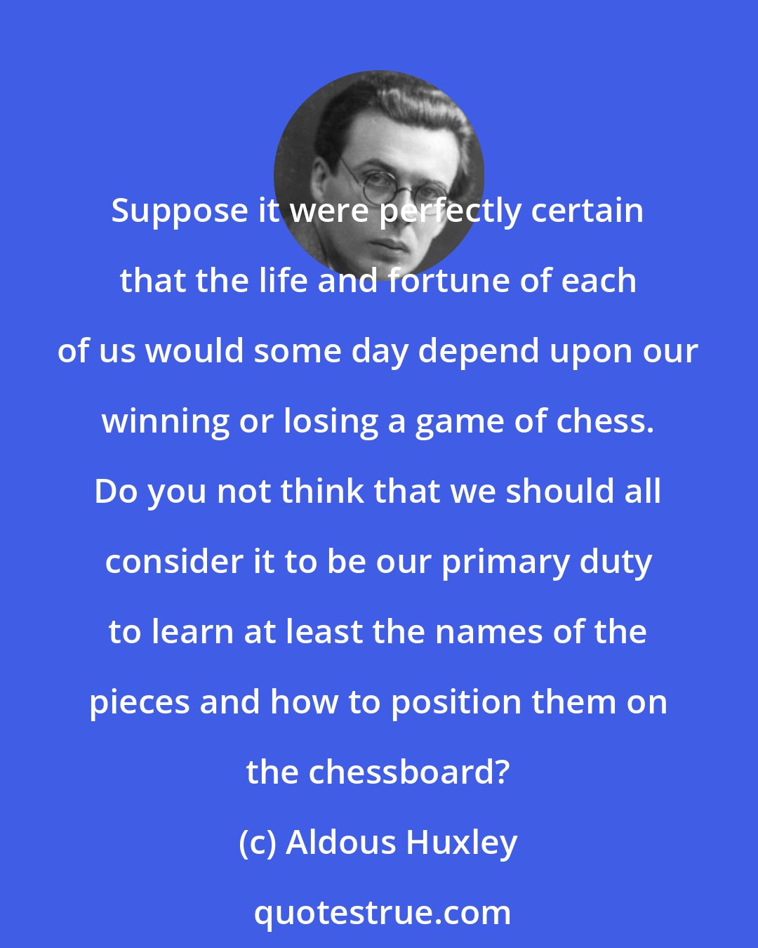 Aldous Huxley: Suppose it were perfectly certain that the life and fortune of each of us would some day depend upon our winning or losing a game of chess. Do you not think that we should all consider it to be our primary duty to learn at least the names of the pieces and how to position them on the chessboard?