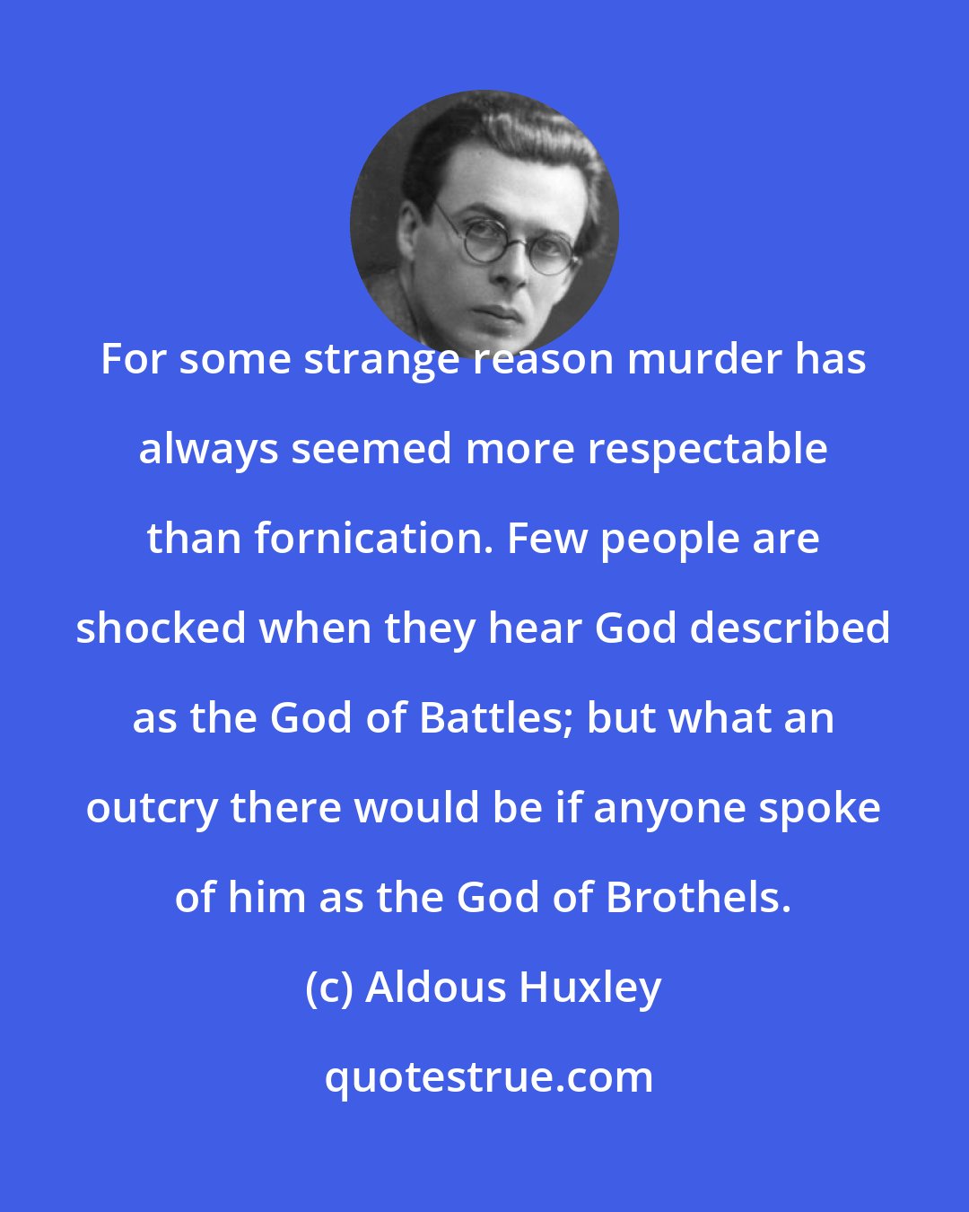 Aldous Huxley: For some strange reason murder has always seemed more respectable than fornication. Few people are shocked when they hear God described as the God of Battles; but what an outcry there would be if anyone spoke of him as the God of Brothels.