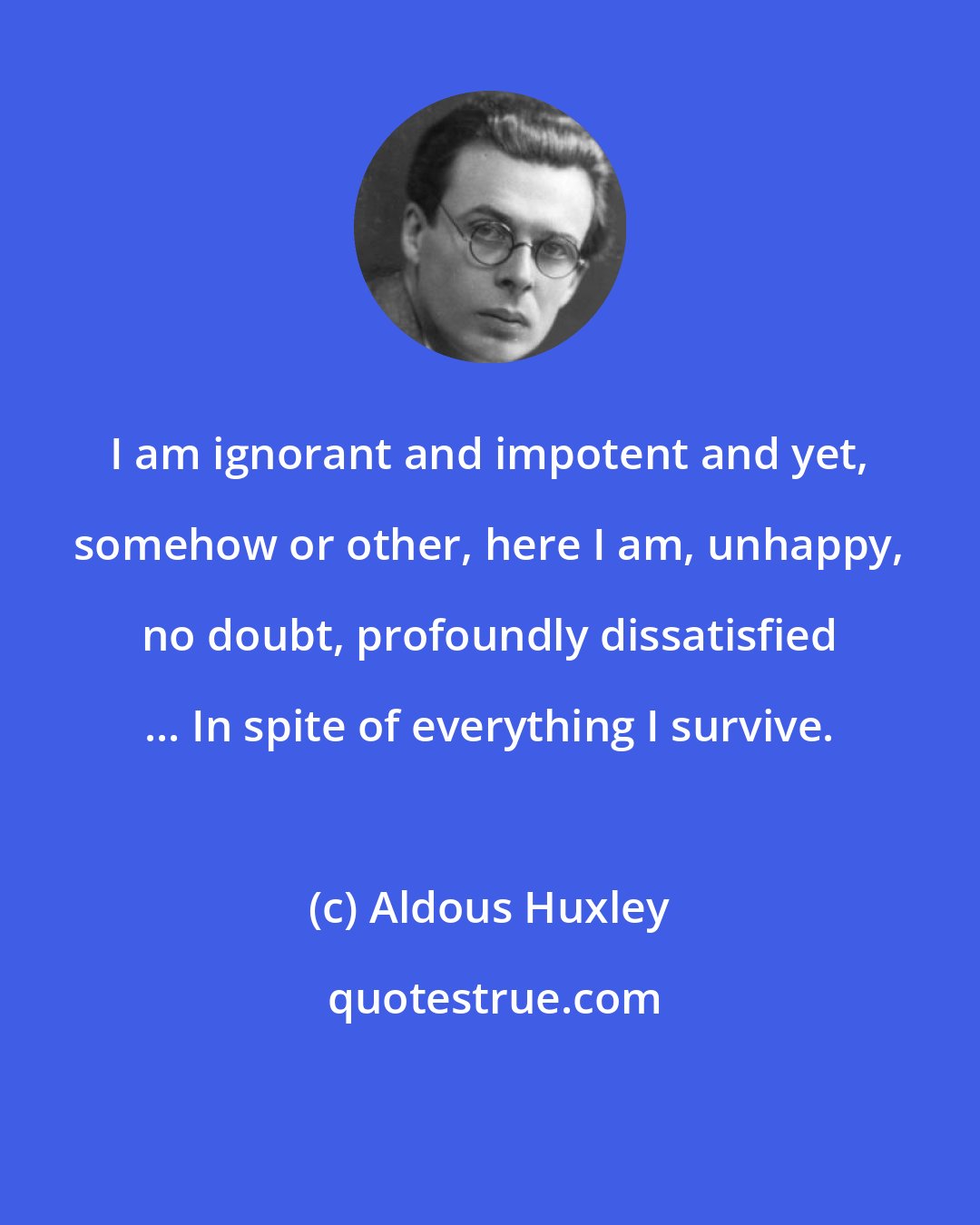 Aldous Huxley: I am ignorant and impotent and yet, somehow or other, here I am, unhappy, no doubt, profoundly dissatisfied ... In spite of everything I survive.