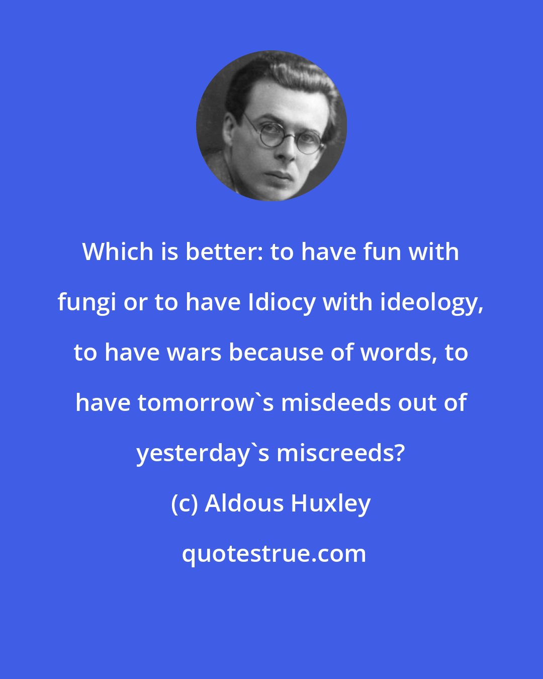 Aldous Huxley: Which is better: to have fun with fungi or to have Idiocy with ideology, to have wars because of words, to have tomorrow's misdeeds out of yesterday's miscreeds?