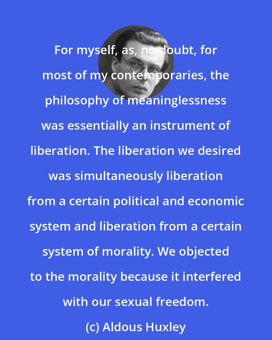 Aldous Huxley: For myself, as, no doubt, for most of my contemporaries, the philosophy of meaninglessness was essentially an instrument of liberation. The liberation we desired was simultaneously liberation from a certain political and economic system and liberation from a certain system of morality. We objected to the morality because it interfered with our sexual freedom.