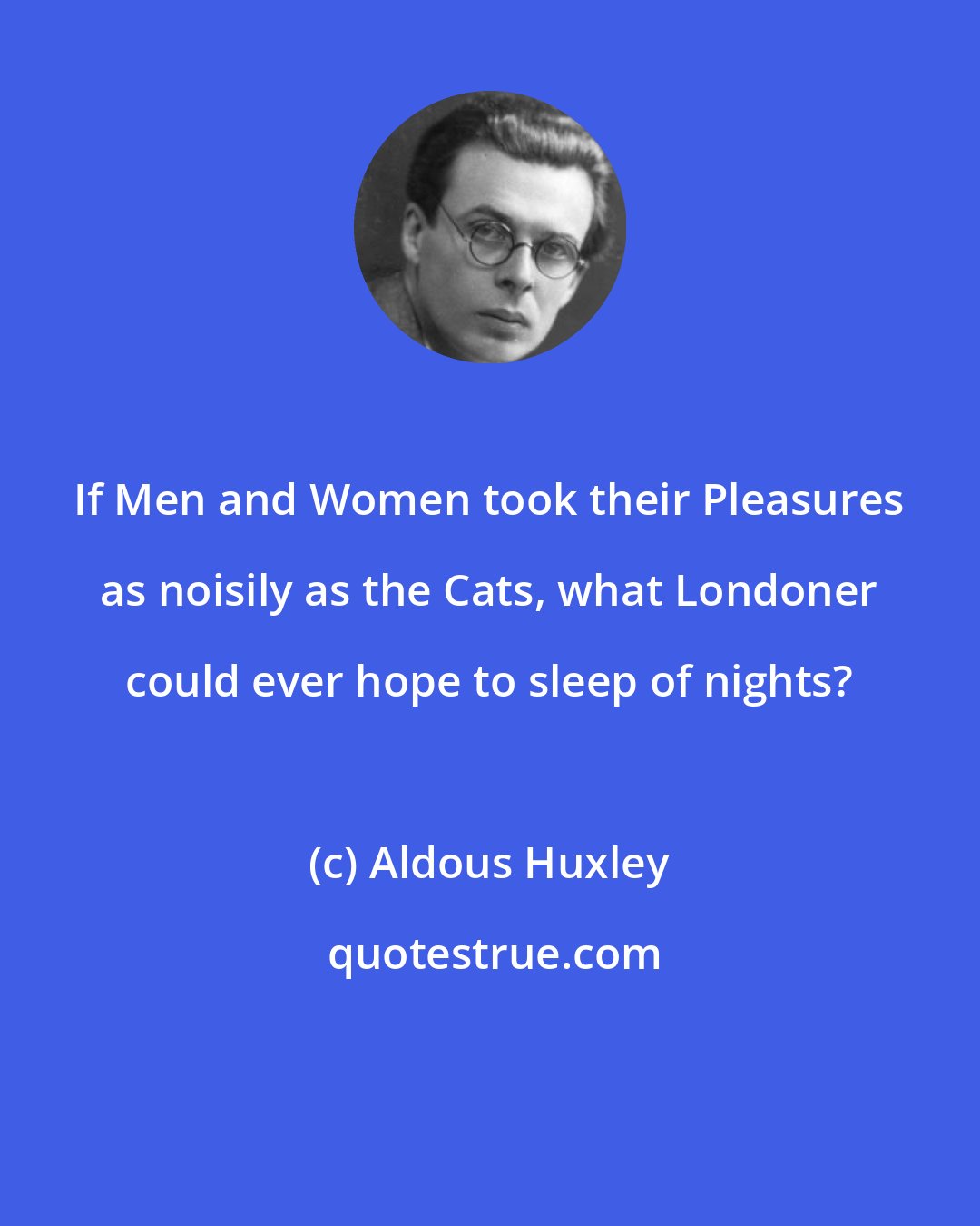 Aldous Huxley: If Men and Women took their Pleasures as noisily as the Cats, what Londoner could ever hope to sleep of nights?