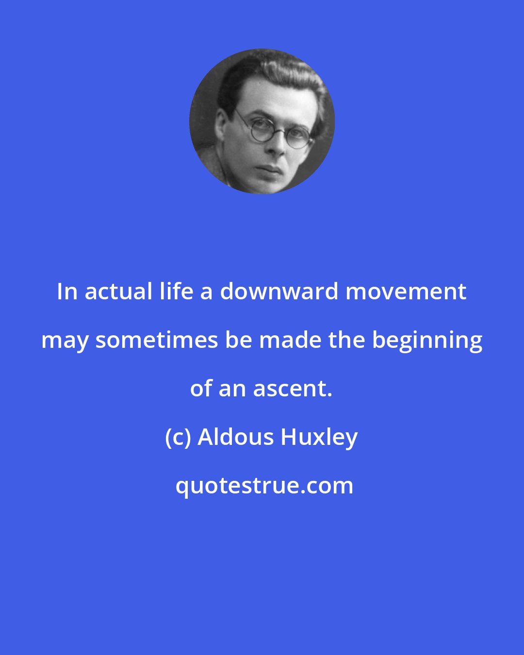 Aldous Huxley: In actual life a downward movement may sometimes be made the beginning of an ascent.