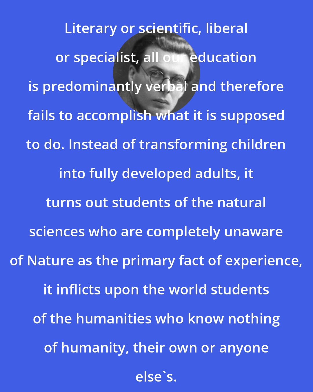Aldous Huxley: Literary or scientific, liberal or specialist, all our education is predominantly verbal and therefore fails to accomplish what it is supposed to do. Instead of transforming children into fully developed adults, it turns out students of the natural sciences who are completely unaware of Nature as the primary fact of experience, it inflicts upon the world students of the humanities who know nothing of humanity, their own or anyone else's.