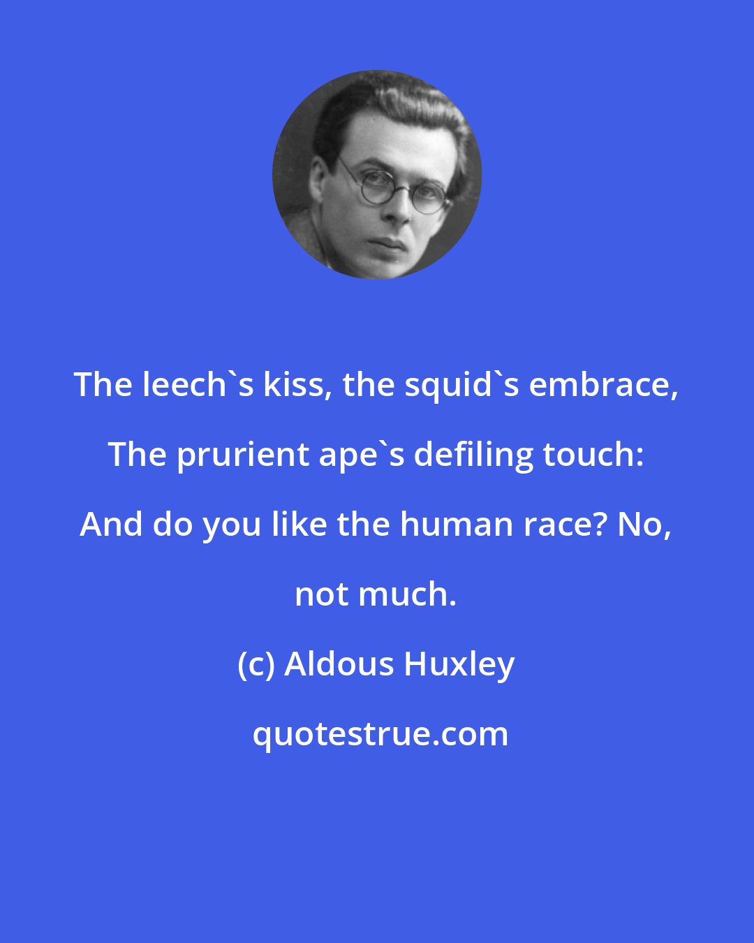Aldous Huxley: The leech's kiss, the squid's embrace, The prurient ape's defiling touch: And do you like the human race? No, not much.