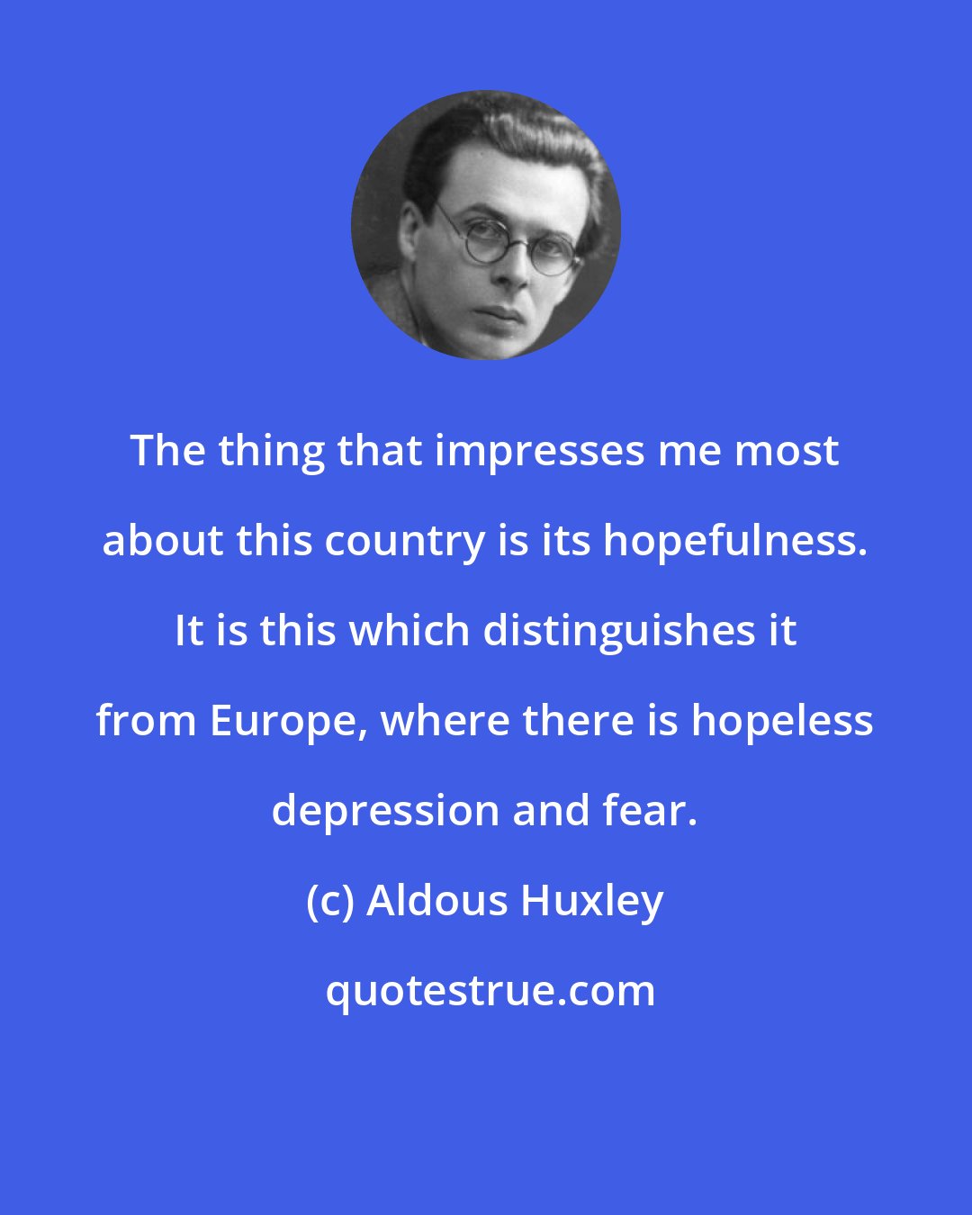 Aldous Huxley: The thing that impresses me most about this country is its hopefulness. It is this which distinguishes it from Europe, where there is hopeless depression and fear.