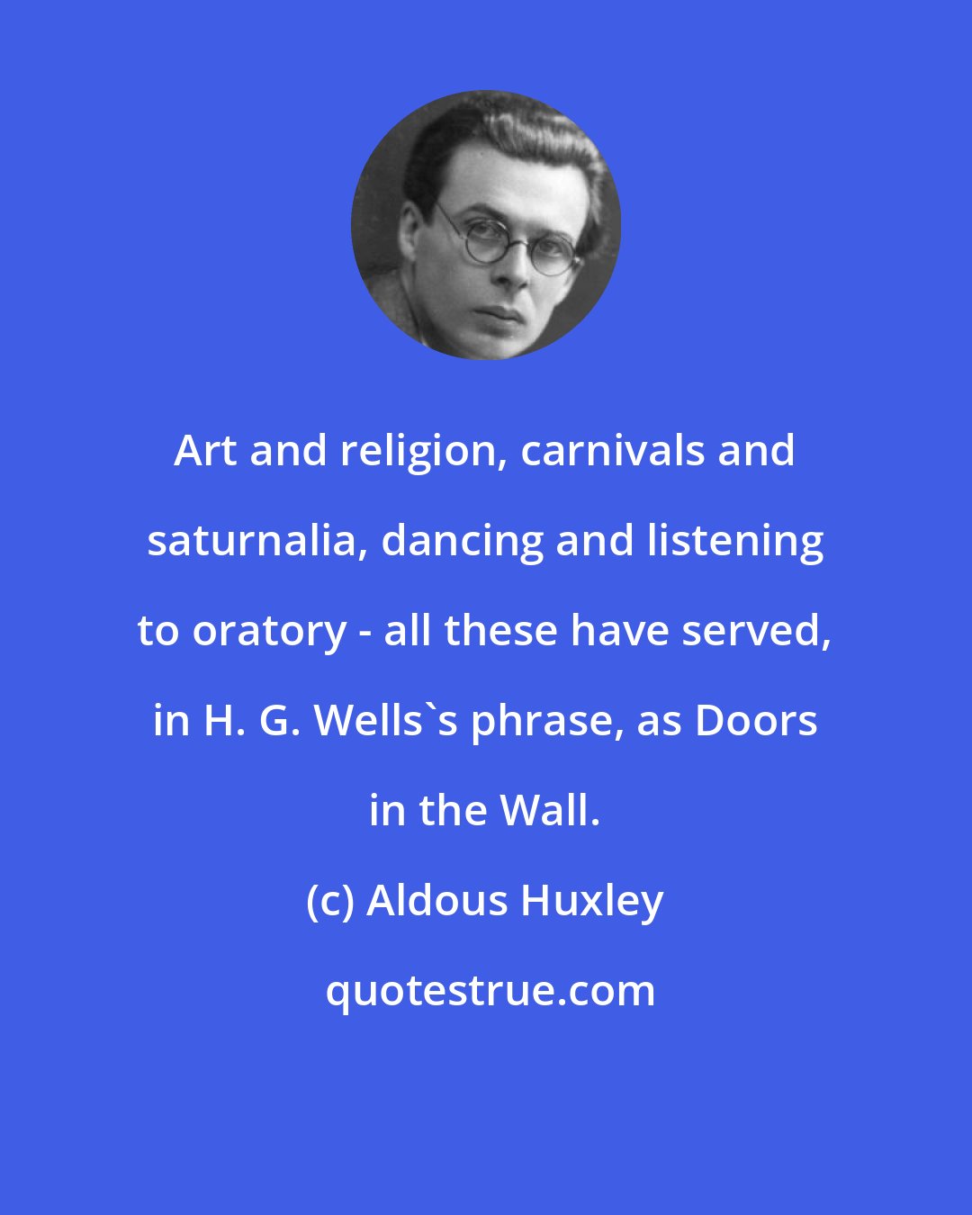 Aldous Huxley: Art and religion, carnivals and saturnalia, dancing and listening to oratory - all these have served, in H. G. Wells's phrase, as Doors in the Wall.