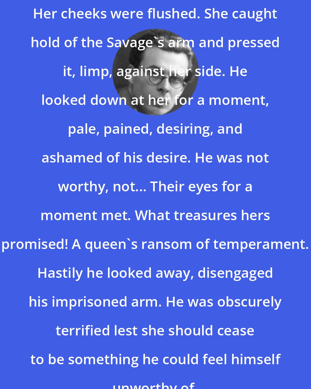 Aldous Huxley: Her cheeks were flushed. She caught hold of the Savage's arm and pressed it, limp, against her side. He looked down at her for a moment, pale, pained, desiring, and ashamed of his desire. He was not worthy, not... Their eyes for a moment met. What treasures hers promised! A queen's ransom of temperament. Hastily he looked away, disengaged his imprisoned arm. He was obscurely terrified lest she should cease to be something he could feel himself unworthy of.