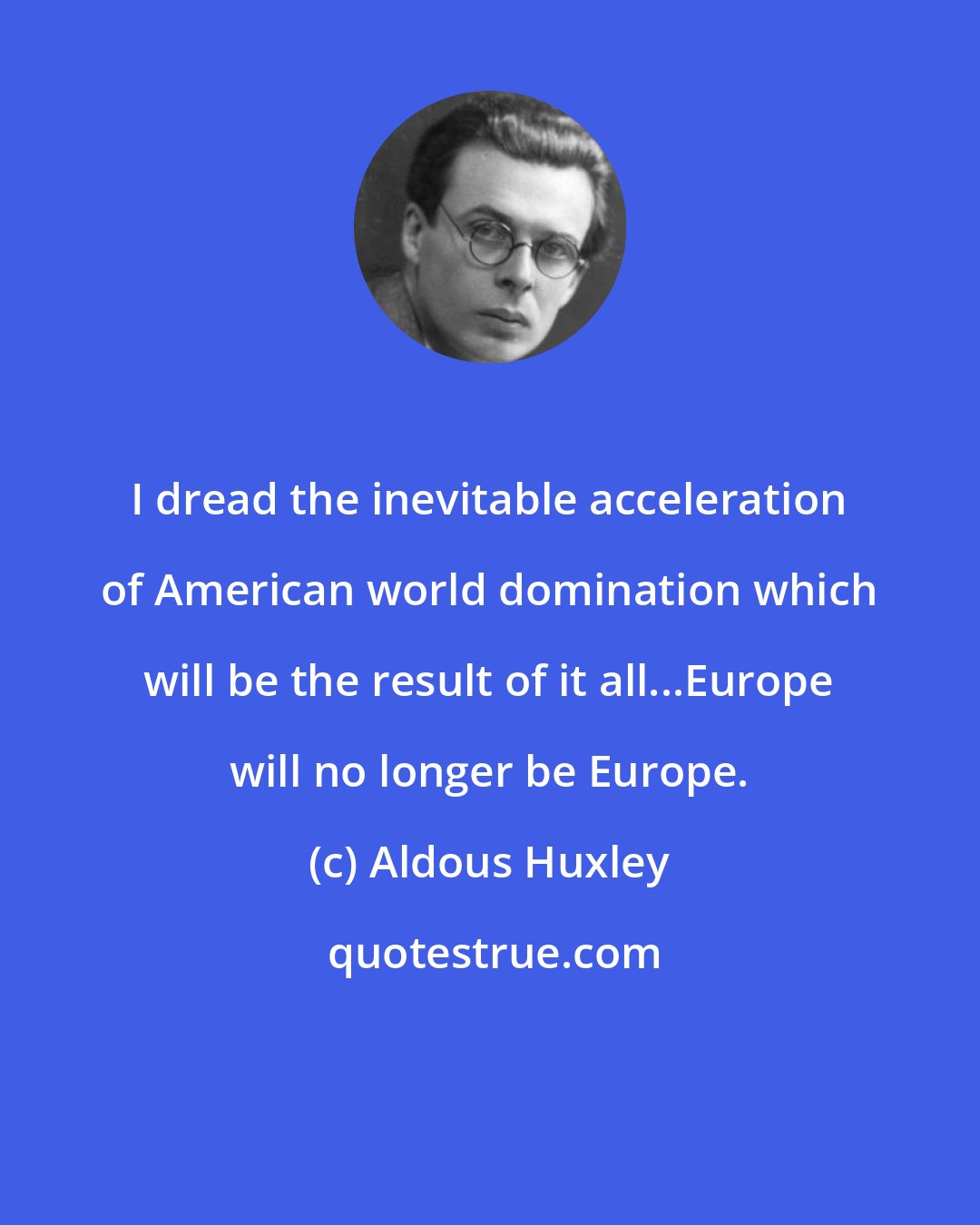 Aldous Huxley: I dread the inevitable acceleration of American world domination which will be the result of it all...Europe will no longer be Europe.